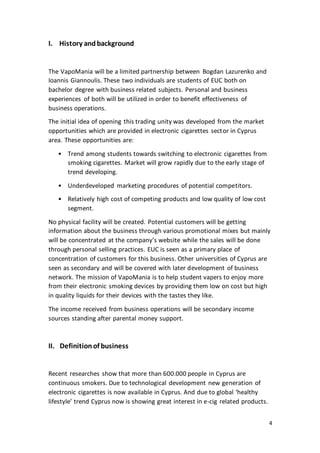 4
I. History andbackground
The VapoMania will be a limited partnership between Bogdan Lazurenko and
Ioannis Giannoulis. These two individuals are students of EUC both on
bachelor degree with business related subjects. Personal and business
experiences of both will be utilized in order to benefit effectiveness of
business operations.
The initial idea of opening this trading unity was developed from the market
opportunities which are provided in electronic cigarettes sector in Cyprus
area. These opportunities are:
• Trend among students towards switching to electronic cigarettes from
smoking cigarettes. Market will grow rapidly due to the early stage of
trend developing.
• Underdeveloped marketing procedures of potential competitors.
• Relatively high cost of competing products and low quality of low cost
segment.
No physical facility will be created. Potential customers will be getting
information about the business through various promotional mixes but mainly
will be concentrated at the company’s website while the sales will be done
through personal selling practices. EUC is seen as a primary place of
concentration of customers for this business. Other universities of Cyprus are
seen as secondary and will be covered with later development of business
network. The mission of VapoMania is to help student vapers to enjoy more
from their electronic smoking devices by providing them low on cost but high
in quality liquids for their devices with the tastes they like.
The income received from business operations will be secondary income
sources standing after parental money support.
II. Definitionof business
Recent researches show that more than 600.000 people in Cyprus are
continuous smokers. Due to technological development new generation of
electronic cigarettes is now available in Cyprus. And due to global ‘healthy
lifestyle’ trend Cyprus now is showing great interest in e-cig related products.
 