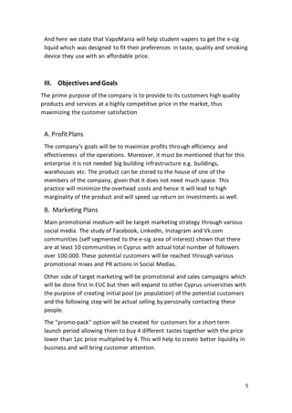 5
And here we state that VapoMania will help student-vapers to get the e-cig
liquid which was designed to fit their preferences in taste, quality and smoking
device they use with an affordable price.
III. ObjectivesandGoals
The prime purpose of the company is to provide to its customers high quality
products and services at a highly competitive price in the market, thus
maximizing the customer satisfaction
A. ProfitPlans
The company’s goals will be to maximize profits through efficiency and
effectiveness of the operations. Moreover, it must be mentioned that for this
enterprise it is not needed big building infrastructure e.g. buildings,
warehouses etc. The product can be stored to the house of one of the
members of the company, given that it does not need much space. This
practice will minimize the overhead costs and hence it will lead to high
marginality of the product and will speed up return on investments as well.
Β. Marketing Plans
Main promotional medium will be target marketing strategy through various
social media. The study of Facebook, LinkedIn, Instagram and Vk.com
communities (self segmented to the e-sig area of interest) shown that there
are at least 10 communities in Cyprus with actual total number of followers
over 100.000. These potential customers will be reached through various
promotional mixes and PR actions in Social Medias.
Other side of target marketing will be promotional and sales campaigns which
will be done first in EUC but then will expand to other Cyprus universities with
the purpose of creating initial pool (or population) of the potential customers
and the following step will be actual selling by personally contacting these
people.
The "promo-pack" option will be created for customers for a short term
launch period allowing them to buy 4 different tastes together with the price
lower than 1pc price multiplied by 4. This will help to create better liquidity in
business and will bring customer attention.
 