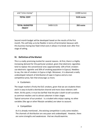 7
and "crisis money" (1000 euros)
TOTAL COST 5135 euros
TOTAL BUDGETED
PROFIT
5400-5135 265 euros
Second month budget will be developed based on the results of the first
month. This will help us to be flexible in terms of termination because with
this business having low fixed initial costs it allows it to break even after first
stage of selling.
IV. Definitionof the Market
This is a really promising market for several reasons. At first, there is a highly
increasing demand for this particular product, given that electronic cigarettes
tend to replace the conventional ones (approximately 10% of EUC smokers
use electronic cigarette and 30% of smoking population in Cyprus). Needless
to say, the rate of smokers in Cyprus is high. Moreover, it is observed a really
undeveloped network of distribution of vape in Cyprus and at a non
competitive price, fact that encourage us more.
 Customers
The target market is firstly the EUC smokers, given that we are students there
and it is easy to build a distribution channel and more close relations with
them. At this point, it must be clarified that the plan is both to sell ourselves
as common retailers and to attract salesmen in later stages
Typical consumer of our product - is a student who enjoys vaping, no other
variables (like age or other lifestyle variables) are taken to account.
 Competition
As it is already mentioned , the existing competition is only some retailers.
The channels of distribution are very poor and undeveloped. However, there
are some strengths and weaknesses that we should examine.
 