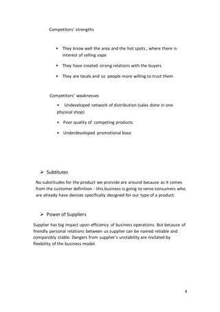 8
Competitors’ strengths
• They know well the area and the hot spots , where there is
interest of selling vape
• They have created strong relations with the buyers
• They are locals and so people more willing to trust them
Competitors’ weaknesses
• Undeveloped network of distribution (sales done in one
physical shop)
• Poor quality of competing products
• Underdeveloped promotional base
 Subtitutes
No substitudes for the product we proivide are around because as it comes
from the customer definition - this business is going to serve consumers who
are already have devices specifically designed for our type of a product.
 Power of Suppliers
Supplier has big impact upon efficiency of business operations. But because of
friendly personal relations between us supplier can be named reliable and
comparobly stable. Dangers from supplier's unstability are nivilated by
flexibility of the business model.
 
