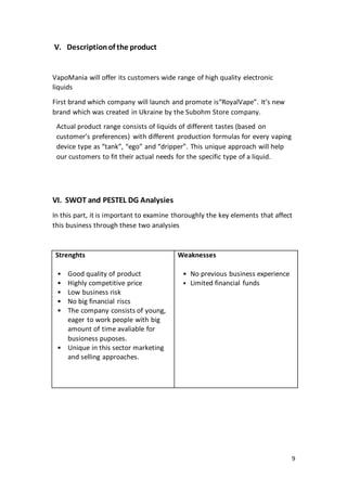 9
V. Descriptionof the product
VapoMania will offer its customers wide range of high quality electronic
liquids
First brand which company will launch and promote is“RoyalVape”. It’s new
brand which was created in Ukraine by the Subohm Store company.
Actual product range consists of liquids of different tastes (based on
customer’s preferences) with different production formulas for every vaping
device type as “tank”, “ego” and “dripper”. This unique approach will help
our customers to fit their actual needs for the specific type of a liquid.
VI. SWOT and PESTEL DG Analysies
In this part, it is important to examine thoroughly the key elements that affect
this business through these two analysies
Strenghts
• Good quality of product
• Highly competitive price
• Low business risk
• No big financial riscs
• The company consists of young,
eager to work people with big
amount of time avaliable for
busioness puposes.
• Unique in this sector marketing
and selling approaches.
Weaknesses
• No previous business experience
• Limited financial funds
 