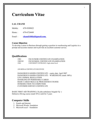 1
Curriculum Vitae
LAL CHAND
Mobile: 679-9389822
Home : 679-6724449
Email : chand108lal@gmail.com,
Career Objective
To develop a career in Business through gaining a position in warehousing and Logistics in a
prompt and accurate manner and to provide an excellent customer service.
Qualifications
1981 FIJI JUNIOR CERTIFICATE EXAMINATION
1982/83 FIJI SCHOOL CERTIFICATE EXAMINATION
1984- UNIVERSITY ENTRANCE- high school level
AWARDS & CERTIFICATE RECEIVED
DANGEROUS GOODS CERTIFICATE – expiry date: April 2007
DANGEROUS GOODS CERTIFICATE – WAREHOUSE (mark 100%)
LIVE ANIMAL REGULATION
HANDLING OF PERISHABLE CARGO
BASIC CARGO SKILLS & PROCEDURES COURSE
INTRODUCTION TO COMPUTERS
CUSTOMER SERVICE CERTIFICATE
BASIC FIRST AID TRAINING ( St john ambulance brigade Fiji )
Defensive Diving course (mark 92%) valid for 5 years
Computer Skills
1. Emails and Internet
2. Microsoft Words- foundation
3. Microsoft excel – foundation
 