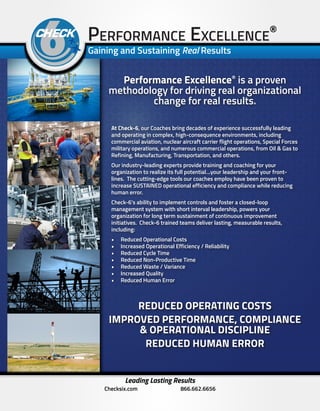 Performance Excellence®
Gaining and Sustaining Real Results
Leading Lasting Results
Checksix.com 866.662.6656
Performance Excellence®
is a proven
methodology for driving real organizational
change for real results.
At Check-6, our Coaches bring decades of experience successfully leading
and operating in complex, high-consequence environments, including
commercial aviation, nuclear aircraft carrier flight operations, Special Forces
military operations, and numerous commercial operations, from Oil & Gas to
Refining, Manufacturing, Transportation, and others.
Our industry-leading experts provide training and coaching for your
organization to realize its full potential…your leadership and your front-
lines. The cutting-edge tools our coaches employ have been proven to
increase SUSTAINED operational efficiency and compliance while reducing
human error.
Check-6’s ability to implement controls and foster a closed-loop
management system with short interval leadership, powers your
organization for long term sustainment of continuous improvement
initiatives. Check-6 trained teams deliver lasting, measurable results,
including:
•	 Reduced Operational Costs
•	 Increased Operational Efficiency / Reliability
•	 Reduced Cycle Time
•	 Reduced Non-Productive Time
•	 Reduced Waste / Variance
•	 Increased Quality
•	 Reduced Human Error
REDUCED OPERATING COSTS
IMPROVED PERFORMANCE, COMPLIANCE
& OPERATIONAL DISCIPLINE
REDUCED HUMAN ERROR
 