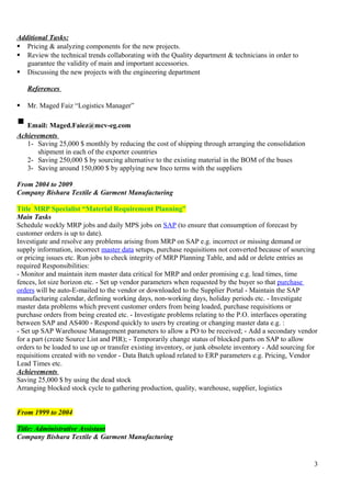 Additional Tasks:
 Pricing & analyzing components for the new projects.
 Review the technical trends collaborating with the Quality department & technicians in order to
guarantee the validity of main and important accessories.
 Discussing the new projects with the engineering department
References
 Mr. Maged Faiz “Logistics Manager”
Email: Maged.Faiez@mcv-eg.com
Achievements
1- Saving 25,000 $ monthly by reducing the cost of shipping through arranging the consolidation
shipment in each of the exporter countries
2- Saving 250,000 $ by sourcing alternative to the existing material in the BOM of the buses
3- Saving around 150,000 $ by applying new Inco terms with the suppliers
From 2004 to 2009
Company Bishara Textile & Garment Manufacturing
Title MRP Specialist “Material Requirement Planning”
Main Tasks
Schedule weekly MRP jobs and daily MPS jobs on SAP (to ensure that consumption of forecast by
customer orders is up to date).
Investigate and resolve any problems arising from MRP on SAP e.g. incorrect or missing demand or
supply information, incorrect master data setups, purchase requisitions not converted because of sourcing
or pricing issues etc. Run jobs to check integrity of MRP Planning Table, and add or delete entries as
required Responsibilities:
- Monitor and maintain item master data critical for MRP and order promising e.g. lead times, time
fences, lot size horizon etc. - Set up vendor parameters when requested by the buyer so that purchase
orders will be auto-E-mailed to the vendor or downloaded to the Supplier Portal - Maintain the SAP
manufacturing calendar, defining working days, non-working days, holiday periods etc. - Investigate
master data problems which prevent customer orders from being loaded, purchase requisitions or
purchase orders from being created etc. - Investigate problems relating to the P.O. interfaces operating
between SAP and AS400 - Respond quickly to users by creating or changing master data e.g. :
- Set up SAP Warehouse Management parameters to allow a PO to be received; - Add a secondary vendor
for a part (create Source List and PIR); - Temporarily change status of blocked parts on SAP to allow
orders to be loaded to use up or transfer existing inventory, or junk obsolete inventory - Add sourcing for
requisitions created with no vendor - Data Batch upload related to ERP parameters e.g. Pricing, Vendor
Lead Times etc.
Achievements
Saving 25,000 $ by using the dead stock
Arranging blocked stock cycle to gathering production, quality, warehouse, supplier, logistics
From 1999 to 2004
Title: Administrative Assistant
Company Bishara Textile & Garment Manufacturing
3
 