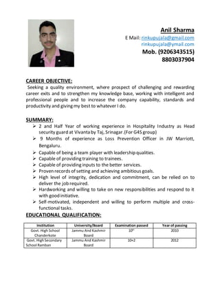 Anil Sharma
E Mail: rinkupujala@gmail.com
rinkupujala@ymail.com
Mob. (9206343515)
8803037904
CAREER OBJECTIVE:
Seeking a quality environment, where prospect of challenging and rewarding
career exits and to strengthen my knowledge base, working with intelligent and
professional people and to increase the company capability, standards and
productivity and giving my best to whatever I do.
SUMMARY:
 2 and Half Year of working experience in Hospitality Industry as Head
security guard at Vivanta by Taj, Srinagar.(For G4S group)
 9 Months of experience as Loss Prevention Officer in JW Marriott,
Bengaluru.
 Capable of being a team player with leadership qualities.
 Capable of providing training to trainees.
 Capable of providing inputs to the better services.
 Proven records of setting and achieving ambitious goals.
 High level of integrity, dedication and commitment, can be relied on to
deliver the job required.
 Hardworking and willing to take on new responsibilities and respond to it
with good initiative.
 Self-motivated, independent and willing to perform multiple and cross-
functional tasks.
EDUCATIONAL QUALIFICATION:
Institution University/Board Examination passed Year of passing
Govt. High School
Chanderkote
Jammu And Kashmir
Board
10th
2010
Govt. HighSecondary
School Ramban
Jammu And Kashmir
Board
10+2 2012
 