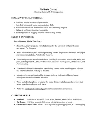 Melinda Casino
Objective: Editorial & Writing position
SUMMARY OF QUALIFICATIONS:
• Published articles in variety of print media.
• Excellent written and verbal communication skills.
• Natural enthusiasm for international voices and community projects.
• Skilled at working with writers/journalists.
• Solid experience in blogging and well versed in blog culture.
SKILLS & EXPERIENCE:
Journalism and Media Experience
• Researched, interviewed and published articles for the University of Pennsylvania's
newspaper, The Compass.
• Wrote and distributed press releases promoting campus projects and initiatives; newspaper
placements included The Philadelphia Inquirer.
• Edited and promoted an online newsletter, resulting in placements on television, radio, and
print, including the BBC, The New Statesman & Society, .net magazine, MACFormat, and
PC Computing.
• Experience liaising with journalists, coordinating campus visits, providing press releases
and other information, working to deadline.
• Interviewed cross-section of public for news stories at University of Pennsylvania;
investigated leads via telephone and email.
• Wrote and edited employee newsletter for major British retail chain; produced copy that
would appeal to employees at all levels.
• Writer for The Internet Yellow Pages (more than one million copies sold).
COMPUTER SKILLS:
• Software: LexisNexis, Microsoft Excel, Word, Outlook, Open Office, WordPerfect.
• Hardware: Full-time access to high-speed internet connection at home.
• Online social media tools: HTML; working knowledge of aggregators, RSS and tagging.
 
