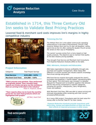 Case Study
©Expense Reduction Analysts 2012
Established in 1714, this Three Century Old
Inn seeks to Validate Best Pricing Practices
Lowered food & merchant card costs improves Inn’s margins in highly
competitive industry
Project Information
Categories Total Project Savings
Food Service: $151,000 – 8.5%
Merchant Card Fees: $24,000 – 9.8%
“ERA’s process was painless. They performed
as originally stated. Their monthly audit
reports are timely and give me the confidence
that our pricing is the best in the industry”
Peter R. Friedrich, Owner
“Their reports allow me to track the monthly
prices for my main food products which are
highlighted with graphs”
Jeff Bell, Head Chef
Trimming the Fat
The William Penn Inn is the oldest continuously operating
restaurant/inn in the state of Pennsylvania. Around 1700,
Governor William Penn and his 22 year old daughter, Letitia,
spent time at the Inn after visiting the Quaker Church across
the street on their way to Philadelphia.
The owners’ success comes from a menu based on high
quality products. The objective was to maintain that quality
at the best industry pricing available.
They brought Food Service and Merchant Card Consultants
from Expense Reduction Analysts (ERA) to the table.
ERA: Advisors, Analysts and Advocates
ERA helps organizations improve profitability through cost,
purchase and supplier management. What makes ERA
different is a proven process and industry-specific knowledge
that drives savings and growth.
ERA Food Service experts thoroughly analyzed the client’s
purchases and prepared a “market basket” representing 80%
of their spend. This information was included in a detailed
Request for Proposal sent to broadline suppliers that allowed
like-for-like pricing comparisons in specific categories,
including dry grocery, meat/poultry, dairy refrigeration,
frozen and seafood.
With Merchant Card Fees, ERA was able to reduce pricing and
eliminate downgrades while remaining with their current
processors/POS provider.
As in every ERA project, Consultants seek the best value-for-
money offer to find the “best fit” for their clients.
Expense Reduction Analysts provide executives with
more time, money and opportunities so they can focus
their efforts to improve processes in other areas.
 