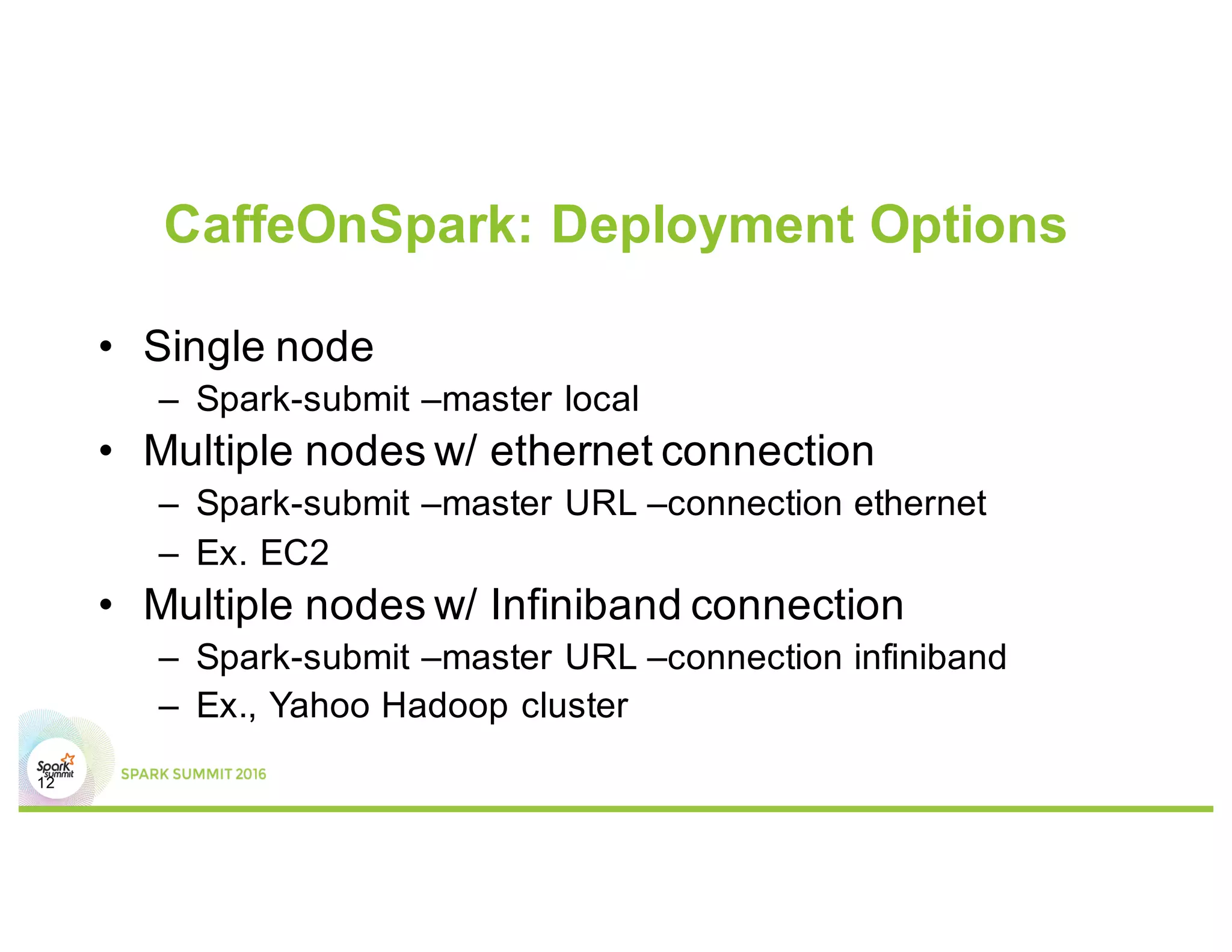 CaffeOnSpark: Deployment Options
12
• Single node
– Spark-submit –master local
• Multiple nodes w/ ethernet connection
– Spark-submit –master URL –connection ethernet
– Ex. EC2
• Multiple nodes w/ Infiniband connection
– Spark-submit –master URL –connection infiniband
– Ex., Yahoo Hadoop cluster
 