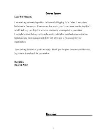 Cover letter
Dear Sir/Madam,
I am working as invoicing officer in Simatech Shipping llc in Dubai. I have done
bachelors in Commerce. I have more than seven years’ experience in shipping field. I
would feel very privileged to secure a position in your reputed organization.
I strongly believe that my perpetually positive attitudes, excellent communication,
leadership and time management skills will allow me to be an asset to your
organization.
I am looking forward to your kind reply. Thank you for your time and consideration.
My resume is enclosed for your review.
Regards,
Rajesh Able
Resume
1
 