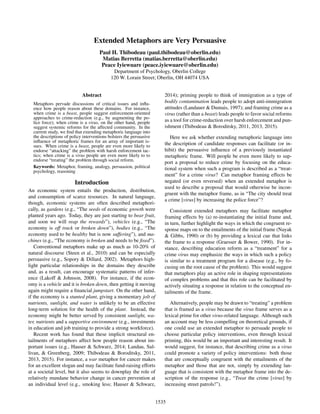 Extended Metaphors are Very Persuasive
Paul H. Thibodeau (paul.thibodeau@oberlin.edu)
Matias Berretta (matias.berretta@oberlin.edu)
Peace Iyiewuare (peace.iyiewuare@oberlin.edu)
Department of Psychology, Oberlin College
120 W. Lorain Street; Oberlin, OH 44074 USA
Abstract
Metaphors pervade discussions of critical issues and inﬂu-
ence how people reason about these domains. For instance,
when crime is a beast, people suggest enforcement-oriented
approaches to crime-reduction (e.g., by augmenting the po-
lice force); when crime is a virus, on the other hand, people
suggest systemic reforms for the affected community. In the
current study, we ﬁnd that extending metaphoric language into
the descriptions of policy interventions bolsters the persuasive
inﬂuence of metaphoric frames for an array of important is-
sues. When crime is a beast, people are even more likely to
endorse “attacking” the problem with harsh enforcement tac-
tics; when crime is a virus people are even more likely to to
endorse “treating” the problem through social reform.
Keywords: Metaphor, framing, analogy, persuasion, political
psychology, reasoning
Introduction
An economic system entails the production, distribution,
and consumption of scarce resources. In natural language,
though, economic systems are often described metaphori-
cally, as gardens (e.g., “The seeds of economic growth were
planted years ago. Today, they are just starting to bear fruit,
and soon we will reap the rewards”), vehicles (e.g., “The
economy is off track or broken down”), bodies (e.g., “The
economy used to be healthy but is now suffering”), and ma-
chines (e.g., “The economy is broken and needs to be ﬁxed”).
Conventional metaphors make up as much as 10-20% of
natural discourse (Steen et al., 2010) and can be especially
persuasive (e.g., Sopory & Dillard, 2002). Metaphors high-
light particular relationships in the domains they describe
and, as a result, can encourage systematic patterns of infer-
ence (Lakoff & Johnson, 2008). For instance, if the econ-
omy is a vehicle and it is broken down, then getting it moving
again might require a ﬁnancial jumpstart. On the other hand,
if the economy is a stunted plant, giving a momentary jolt of
nutrients, sunlight, and water is unlikely to be an effective
long-term solution for the health of the plant. Instead, the
economy might be better served by consistent sunlight, wa-
ter, nutrients and a supportive environment (e.g., investments
in education and job training to provide a strong workforce).
Recent work has found that these implicit structural en-
tailments of metaphors affect how people reason about im-
portant issues (e.g., Hauser & Schwarz, 2014; Landau, Sul-
livan, & Greenberg, 2009; Thibodeau & Boroditsky, 2011,
2013, 2015). For instance, a war metaphor for cancer makes
for an excellent slogan and may facilitate fund-raising efforts
at a societal level, but it also seems to downplay the role of
relatively mundane behavior change in cancer prevention at
an individual level (e.g., smoking less; Hauser & Schwarz,
2014); priming people to think of immigration as a type of
bodily contamination leads people to adopt anti-immigration
attitudes (Landauer & Dumais, 1997); and framing crime as a
virus (rather than a beast) leads people to favor social reforms
as a tool for crime-reduction over harsh enforcement and pun-
ishment (Thibodeau & Boroditsky, 2011, 2013, 2015).
Here we ask whether extending metaphoric language into
the description of candidate responses can facilitate (or in-
hibit) the persuasive inﬂuence of a previously instantiated
metaphoric frame. Will people be even more likely to sup-
port a proposal to reduce crime by focusing on the educa-
tional system when such a program is described as a “treat-
ment” for a crime virus? Can metaphor framing effects be
negated (or even reversed) when an extended metaphor is
used to describe a proposal that would otherwise be incon-
gruent with the metaphor frame, as in “The city should treat
a crime [virus] by increasing the police force”?
Consistent extended metaphors may facilitate metaphor
framing effects by (a) re-instantiating the initial frame and,
in turn, further highlight the ways in which the congruent re-
sponse maps on to the entailments of the initial frame (Nayak
& Gibbs, 1990) or (b) by providing a lexical cue that links
the frame to a response (Graesser & Bower, 1990). For in-
stance, describing education reform as a “treatment” for a
crime virus may emphasize the ways in which such a policy
is similar to a treatment program for a disease (e.g., by fo-
cusing on the root cause of the problem). This would suggest
that metaphors play an active role in shaping representations
of complex problems and that this role can be facilitated by
actively situating a response in relation to the conceptual en-
tailments of the frame.
Alternatively, people may be drawn to “treating” a problem
that is framed as a virus because the virus frame serves as a
lexical prime for other virus-related language. Although such
an account may be less compelling on theoretical grounds, if
one could use an extended metaphor to persuade people to
choose particular policy interventions, even through lexical
priming, this would be an important and interesting result. It
would suggest, for instance, that describing crime as a virus
could promote a variety of policy interventions: both those
that are conceptually congruent with the entailments of the
metaphor and those that are not, simply by extending lan-
guage that is consistent with the metaphor frame into the de-
scription of the response (e.g., “Treat the crime [virus] by
increasing street patrols!”).
1535
 