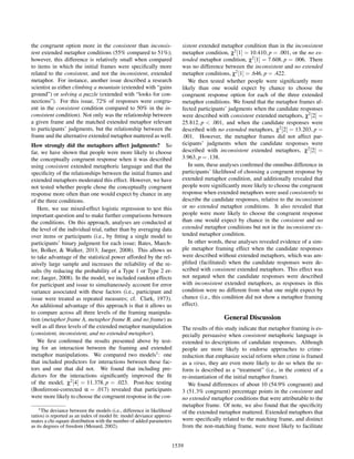 the congruent option more in the consistent than inconsis-
tent extended metaphor conditions (55% compared to 51%);
however, this difference is relatively small when compared
to items in which the initial frames were speciﬁcally more
related to the consistent, and not the inconsistent, extended
metaphor. For instance, another issue described a research
scientist as either climbing a mountain (extended with “gains
ground”) or solving a puzzle (extended with “looks for con-
nections”). For this issue, 72% of responses were congru-
ent in the consistent condition compared to 50% in the in-
consistent condition). Not only was the relationship between
a given frame and the matched extended metaphor relevant
to participants’ judgments, but the relationship between the
frame and the alternative extended metaphor mattered as well.
How strongly did the metaphors affect judgments? So
far, we have shown that people were more likely to choose
the conceptually congruent response when it was described
using consistent extended metaphoric language and that the
speciﬁcity of the relationships between the initial frames and
extended metaphors moderated this effect. However, we have
not tested whether people chose the conceptually congruent
response more often than one would expect by chance in any
of the three conditions.
Here, we use mixed-effect logistic regression to test this
important question and to make further comparisons between
the conditions. On this approach, analyses are conducted at
the level of the individual trial, rather than by averaging data
over items or participants (i.e., by ﬁtting a single model to
participants’ binary judgment for each issue; Bates, Maech-
ler, Bolker, & Walker, 2013; Jaeger, 2008). This allows us
to take advantage of the statistical power afforded by the rel-
atively large sample and increases the reliability of the re-
sults (by reducing the probability of a Type 1 or Type 2 er-
ror; Jaeger, 2008). In the model, we included random effects
for participant and issue to simultaneously account for error
variance associated with these factors (i.e., participant and
issue were treated as repeated measures; cf. Clark, 1973).
An additional advantage of this approach is that it allows us
to compare across all three levels of the framing manipula-
tion (metaphor frame A, metaphor frame B, and no frame) as
well as all three levels of the extended metaphor manipulation
(consistent, inconsistent, and no extended metaphor).
We ﬁrst conﬁrmed the results presented above by test-
ing for an interaction between the framing and extended
metaphor manipulations. We compared two models1: one
that included predictors for interactions between these fac-
tors and one that did not. We found that including pre-
dictors for the interactions signiﬁcantly improved the ﬁt
of the model, χ2[4] = 11.378, p = .023. Post-hoc testing
(Bonferroni-corrected α = .017) revealed that participants
were more likely to choose the congruent response in the con-
1The deviance between the models (i.e., difference in likelihood
ratios) is reported as an index of model ﬁt: model deviance approxi-
mates a chi-square distribution with the number of added parameters
as its degrees of freedom (Menard, 2002).
sistent extended metaphor condition than in the inconsistent
metaphor condition, χ2[1] = 10.410, p = .001, or the no ex-
tended metaphor condition, χ2[1] = 7.608, p = .006. There
was no difference between the inconsistent and no extended
metaphor conditions, χ2[1] = .646, p = .422.
We then tested whether people were signiﬁcantly more
likely than one would expect by chance to choose the
congruent response option for each of the three extended
metaphor conditions. We found that the metaphor frames af-
fected participants’ judgments when the candidate responses
were described with consistent extended metaphors, χ2[2] =
25.812, p < .001, and when the candidate responses were
described with no extended metaphors, χ2[2] = 13.203, p =
.001. However, the metaphor frames did not affect par-
ticipants’ judgments when the candidate responses were
described with inconsistent extended metaphors, χ2[2] =
3.963, p = .138.
In sum, these analyses conﬁrmed the omnibus difference in
participants’ likelihood of choosing a congruent response by
extended metaphor condition, and additionally revealed that
people were signiﬁcantly more likely to choose the congruent
response when extended metaphors were used consistently to
describe the candidate responses, relative to the inconsistent
or no extended metaphor conditions. It also revealed that
people were more likely to choose the congruent response
than one would expect by chance in the consistent and no
extended metaphor conditions but not in the inconsistent ex-
tended metaphor condition.
In other words, these analyses revealed evidence of a sim-
ple metaphor framing effect when the candidate responses
were described without extended metaphors, which was am-
pliﬁed (facilitated) when the candidate responses were de-
scribed with consistent extended metaphors. This effect was
not negated when the candidate responses were described
with inconsistent extended metaphors, as responses in this
condition were no different from what one might expect by
chance (i.e., this condition did not show a metaphor framing
effect).
General Discussion
The results of this study indicate that metaphor framing is es-
pecially persuasive when consistent metaphoric language is
extended to descriptions of candidate responses. Although
people are more likely to endorse approaches to crime-
reduction that emphasize social reform when crime is framed
as a virus, they are even more likely to do so when the re-
form is described as a “treatment” (i.e., in the context of a
re-instantiation of the initial metaphor frame).
We found differences of about 10 (54.9% congruent) and
3 (51.3% congruent) percentage points in the consistent and
no extended metaphor conditions that were attributable to the
metaphor frame. Of note, we also found that the speciﬁcity
of the extended metaphor mattered. Extended metaphors that
were speciﬁcally related to the matching frame, and distinct
from the non-matching frame, were most likely to facilitate
1539
 