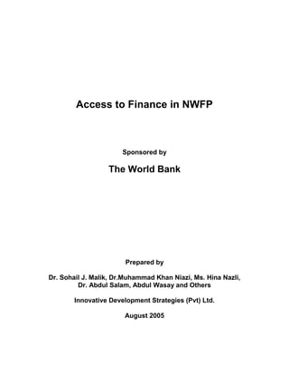 Access to Finance in NWFP 
Sponsored by 
The World Bank 
Prepared by 
Dr. Sohail J. Malik, Dr.Muhammad Khan Niazi, Ms. Hina Nazli, 
Dr. Abdul Salam, Abdul Wasay and Others 
Innovative Development Strategies (Pvt) Ltd. 
August 2005  