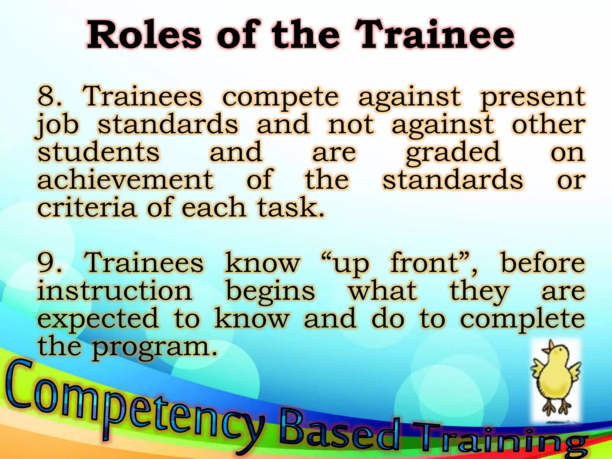 Roles of the Trainee
8. Trainees compete against present
job standards and not against other
students and are graded on
achievement of the standards or
criteria of each task.
9. Trainees know “up front”, before
instruction begins what they are
expected to know and do to complete
the program.
 