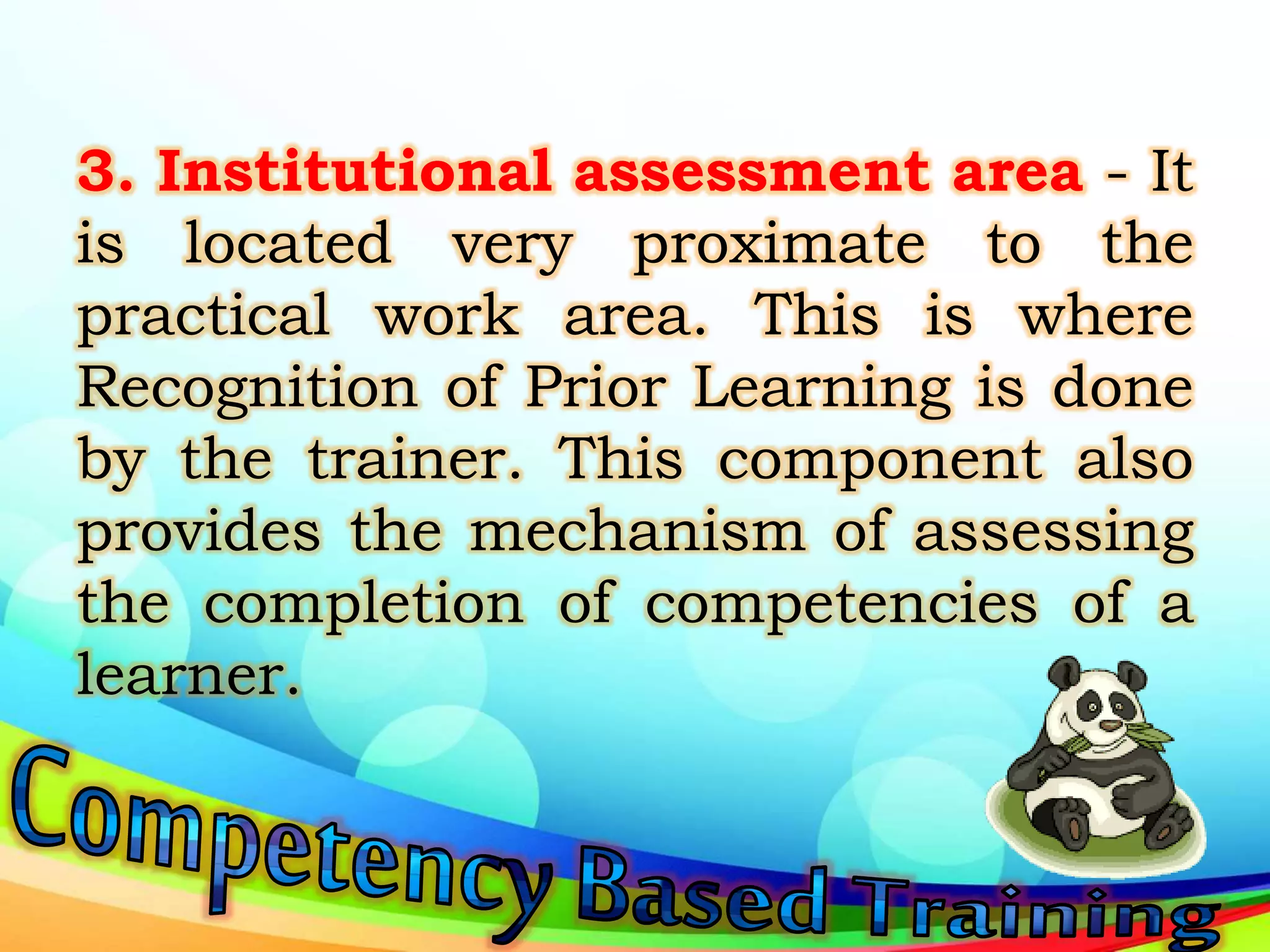 3. Institutional assessment area - It
is located very proximate to the
practical work area. This is where
Recognition of Prior Learning is done
by the trainer. This component also
provides the mechanism of assessing
the completion of competencies of a
learner.
 