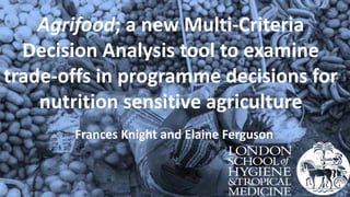 Agrifood; a new Multi-Criteria
Decision Analysis tool to examine
trade-offs in programme decisions for
nutrition sensitive agriculture
Frances Knight and Elaine Ferguson
 