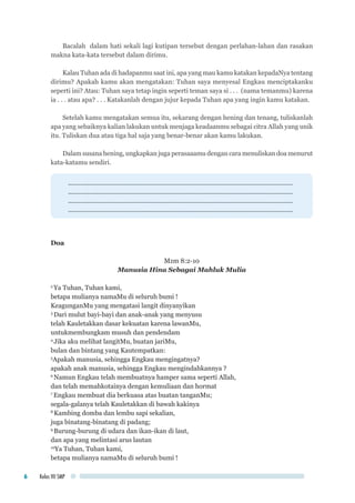 Kelas VII SMP6
Bacalah dalam hati sekali lagi kutipan tersebut dengan perlahan-lahan dan rasakan
makna kata-kata tersebut dalam dirimu.
Kalau Tuhan ada di hadapanmu saat ini, apa yang mau kamu katakan kepadaNya tentang
dirimu? Apakah kamu akan mengatakan: Tuhan saya menyesal Engkau menciptakanku
seperti ini? Atau: Tuhan saya tetap ingin seperti teman saya si . . . (nama temanmu) karena
ia . . . atau apa? . . . Katakanlah dengan jujur kepada Tuhan apa yang ingin kamu katakan.
Setelah kamu mengatakan semua itu, sekarang dengan hening dan tenang, tuliskanlah
apa yang sebaiknya kalian lakukan untuk menjaga keadaanmu sebagai citra Allah yang unik
itu. Tuliskan dua atau tiga hal saja yang benar-benar akan kamu lakukan.
Dalam susana hening, ungkapkan juga perasaaamu dengan cara menuliskan doa menurut
kata-katamu sendiri.
................................................................................................................................
................................................................................................................................
................................................................................................................................
................................................................................................................................
Doa
Mzm 8:2-10
Manusia Hina Sebagai Mahluk Mulia
2
Ya Tuhan, Tuhan kami,
betapa mulianya namaMu di seluruh bumi !
KeagunganMu yang mengatasi langit dinyanyikan
3
Dari mulut bayi-bayi dan anak-anak yang menyusu
telah Kauletakkan dasar kekuatan karena lawanMu,
untukmembungkam musuh dan pendendam
4
Jika aku melihat langitMu, buatan jariMu,
bulan dan bintang yang Kautempatkan:
5
Apakah manusia, sehingga Engkau mengingatnya?
apakah anak manusia, sehingga Engkau mengindahkannya ?
6
Namun Engkau telah membuatnya hamper sama seperti Allah,
dan telah memahkotainya dengan kemuliaan dan hormat
7
Engkau membuat dia berkuasa atas buatan tanganMu;
segala-galanya telah Kauletakkan di bawah kakinya
8
Kambing domba dan lembu sapi sekalian,
juga binatang-binatang di padang;
9
Burung-burung di udara dan ikan-ikan di laut,
dan apa yang melintasi arus lautan
10
Ya Tuhan, Tuhan kami,
betapa mulianya namaMu di seluruh bumi !
 