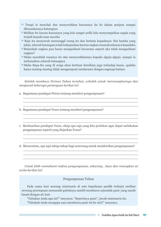 Pendidikan Agama Katolik dan Budi Pekerti 97
30
Tetapi ia menolak dan menyerahkan kawannya itu ke dalam penjara sampai
dilunaskannya hutangnya
31
Melihat itu kawan-kawannya yang lain sangat sedih lalu menyampaikan segala yang
terjadi kepada tuan mereka
32
Raja itu menyuruh memanggil orang itu dan berkata kepadanya: Hai hamba yang
jahat, seluruh hutangmu telah kuhapuskan karena engkau memohonkannya kepadaku
33
Bukankah engkau pun harus mengasihani kawanmu seperti aku telah mengasihani
engkau?
34
Maka marahlah tuannya itu dan menyerahkannya kepada algojo-algojo, sampai ia
melunaskan seluruh hutangnya
35
Maka Bapa-Ku yang di sorga akan berbuat demikian juga terhadap kamu, apabila
kamu masing-masing tidak mengampuni saudaramu dengan segenap hatimu
Setelah membaca Firman Tuhan tersebut, cobalah untuk merenungkannya dan
menjawab beberapa pertanyaan berikut ini!
a.	 Bagaimana pendapat Petrus tentang memberi pengampunan?
................................................................................................................................................
................................................................................................................................................
................................................................................................................................................
b.	 Bagaimana pendapat Yesus tentang memberi pengampunan?
................................................................................................................................................
................................................................................................................................................
................................................................................................................................................
c.	 Berdasarkan pendapat Yesus, sikap apa saja yang kita perlukan agar dapat melakukan
pengampunan seperti yang diajarkan Yesus?
................................................................................................................................................
................................................................................................................................................
................................................................................................................................................
d.	 Menurutmu, apa saja tahap-tahap bagi seseorang untuk memberikan pengampunan?
................................................................................................................................................
................................................................................................................................................
................................................................................................................................................
Untuk lebih memahami makna pengampunan, sekarang , baca dan renungkan isi
cerita berikut ini!
Pengampunan Tuhan
Pada suatu hari seorang misionaris di satu kepulauan pasifik terkejut melihat
seorang perempuan memasuki gubuknya sambil membawa sejumlah pasir yang masih
basah dengan air laut.
“Tahukan Anda apa ini?” tanyanya. “Sepertinya pasir”, jawab misionaris itu.
“Tahukah Anda mengapa saya membawa pasir ini ke sini?” tanyanya.
 