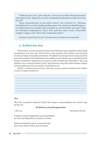 Kelas VII SMP98
“Inilah dosa-dosa saya”, jelas wanita itu, “dosa-dosa saya tidak terhitung banyaknya
seperti pasir di laut. Bagaimana saya bisa mendapatkan pengampunan bagi semua dosa
saya ini?’
“Kamu mengambil pasir itu dari pantai, bukan?” kata misionaris itu. “Sekarang,
kembalikanlah ke sana dan buatlah gundukan pasir. Lalu, duduk dan lihatlah bagaima-
na ombak datang dan mengikis habis gundukan itu perlahan-lahan tapi pasti. Itulah
cara bekerjanya pengampunan Tuhan. Belas kasih-Nya seluas lautan. Menyesallah
sungguh-sungguh, maka Tuhan akan mengampuni engkau”.
(Kumpulan Cerita Romo Yos Lalu. Pr, Percikan Kisah Anak Manusia, Komkat KWI)
3. Refleksi dan Aksi
Hidup damai, tentram dan penuh dengan kasih akan kita capai, apabila kita dapat saling
mengampuni satu sama lain. Keberaniaan untuk meminta maaf adalah suatu pertanda
keseriusan dalam mewujudkan pertobatan. Pernahkah kamu dengan berani menyampaikan
maaf atas kesalahan? Pernahkan kalian memaafkan teman? Makna apa yang kalian peroleh
dengan memaafkan? Bagaimana perasaanmu ketika kesalahanmu dimaafkan? Apa yang
diajarkan Yesus tentang memberi maaf? Apa kebiasaan yang akan kalian lakukan sebagai
bentuk penghayatan dan perwujudan atas pelajaran ini?
Setelah mengikuti proses di atas, sekarang saatnya untuk menuliskan hasil refleksi
tersebut di bagian berikut ini!
.............................................................................................................................................
.............................................................................................................................................
.............................................................................................................................................
.............................................................................................................................................
.............................................................................................................................................
.............................................................................................................................................
Doa
Mari kita mengakhiri kegiatan belajar kita dengan mengungkapkan doa melalui lagu
berikut ini!
Oh Rahmat yang Mengagumkan
1=Bes;4/4								 Puji Syukur No.600
O Rahmat yang mengagumkan, penolong hidupku
Ku tlah sesat didapatkan, ku butapun sembuh
Rahmat membuatku takwa, membuatku lega
Besar nian rahmat Tuhan, di awal imanku
 