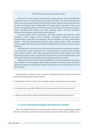 Kelas VII SMP100
Mendidik Keluarga tanpa Perbedaan Gender
Seorang ibu rumah tangga menyampaikan pengalamannya dalam membimbing
anak-anak mereka di tengah keluarga. Namanya Ibu Enny. Ibu Enny berpandangan
bahwa seorang perempuan harus memiliki sifat mandiri, apalagi untuk zaman sekarang,
di mana emansipasi wanita didegungkan di tengah-tengah masyarakat. Kaum pria
zaman sekarang juga tidak menyukai perempuan yang sifatnya penuh ketergantungan.
Dalam mendidik anak-anaknya, ibu Enny berjuang dengan berusaha senantiasa
memberikan pandangan yang positif akan perempuan.
Memang disadari bahwa perempuan tidak akan terbebas dari tugasnya untuk
mengurus rumah tangga, seperti memasak, menyiapkan keperluan anak-anak,
membersihkan rumah dan lain sebagainya. Namun demikian, ibu Enny menanamkan
kepada anak-anak perempuannya bahwa tugas sebagai wanita dalam mengurus
rumah tangga bukan berarti akan menjadi penghalang bagi seorang perempuan untuk
berkarier.
Oleh karenanya, setiap hari, ibu Enny berusaha menanamkan kepada anak-anaknya
suatu kebiasaan untuk menghargai atau memperlakukan seseorang bukan berdasar
jenis kelamin. Kepada anak yang perempuan ditanamkan sikap mandiri dan tidak
bergantung kepada saudara yang laki-laki. Kepada anak yang laki-laki ditanamkan pula
sikap untuk tidak memandang bahwa tugas perempuan hanya di rumah.
Akhirnya ibu Enny memetik buah dari didikannya. Dari anak-anak perempuannya,
ia mendapati suatu kebanggaan bahwa tidak ada satupun di antara mereka yang tidak
berkarier. Keluarga yang dibangun anaknya pun tetap harmonis, meskipun para ibunya
ikut berkarier.
Setelah kalian membaca bacaan tersebut, lakukanlah kegiatan diskusi berdua-dua,
dengan materi pertanyaan sebagai berikut.
a.	 Berdasarkan artikel tersebut, apa yang kalian pahami tentang kesetaraan gender?
...............................................................................................................................................
...............................................................................................................................................
b.	 Usaha apa saja yang dapat dilakukan untuk mengusahakan kesetaraan gender?
...............................................................................................................................................
...............................................................................................................................................
c.	 Sikap apa saja yang hendaknya dihindarkan agar terwujud kesetaraan gender?
...............................................................................................................................................
...............................................................................................................................................
2. Yesus Memperjuangkan Kesetaraan Gender
Baca teks Kitab Suci berikut ini secara perlahan-lahan sambil membayangkan seolah-
olah kamu ada dalam peristiwa itu dan menjadi salah satu tokoh dalam peristiwa itu!
 
