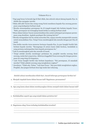 Pendidikan Agama Katolik dan Budi Pekerti 101
Yohanes 8:2-11
2
Pagi-pagi benar Ia berada lagi di Bait Allah, dan seluruh rakyat datang kepada-Nya. Ia
duduk dan mengajar mereka
3
Maka ahli-ahli Taurat dan orang-orang Farisi membawa kepada-Nya seorang perem-
puan yang kedapatan berbuat zinah
4
Mereka menempatkan perempuan itu di tengah-tengah lalu berkata kepada Yesus:
“Rabi, perempuan ini tertangkap basah ketika ia sedang berbuat zinah
5
Musa dalam hukum Taurat memerintahkan kita untuk melempari perempuan-perem-
puan yang demikian. Apakah pendapat-Mu tentang hal itu?”
6
Mereka mengatakan hal itu untuk mencobai Dia, supaya mereka memperoleh sesuatu
untuk menyalahkan-Nya. Tetapi Yesus membungkuk lalu menulis dengan jari-Nya di
tanah
7
Dan ketika mereka terus-menerus bertanya kepada-Nya, Ia pun bangkit berdiri lalu
berkata kepada mereka: “Barangsiapa di antara kamu tidak berdosa, hendaklah ia
yang pertama melemparkan batu kepada perempuan itu.”
8
Lalu Ia membungkuk pula dan menulis di tanah.
9
Tetapi setelah mereka mendengar perkataan itu, pergilah mereka seorang demi
seorang, mulai dari yang tertua. Akhirnya tinggallah Yesus seorang diri dengan perem-
puan itu yang tetap di tempatnya
10
Lalu Yesus bangkit berdiri dan berkata kepadanya: “Hai perempuan, di manakah
mereka? Tidak adakah seorang yang menghukum engkau?”
11
Jawabnya: “Tidak ada, Tuhan.” Lalu kata Yesus: “Aku pun tidak menghukum engkau.
Pergilah, dan jangan berbuat dosa lagi mulai dari sekarang.
Setelah selesai membacakan Kitab Suci. Jawab beberapa pertanyaan berikut ini!
a.	 Menjadi siapakah kamu dalam bacaan tadi? Bagaimana 	perasaanmu?
...............................................................................................................................................
...............................................................................................................................................
b.	 Apa yang kamu alami dalam membayangkan dirimu menjadi tokoh dalam bacaan tadi?
...............................................................................................................................................
...............................................................................................................................................
...............................................................................................................................................
c.	 Ketidakadilan seperti apa yang terjadi dalam peristiwa itu?
...............................................................................................................................................
...............................................................................................................................................
...............................................................................................................................................
d.	 Bagaimana sikap Yesus terhadap ketidakadilan tersebut?
...............................................................................................................................................
...............................................................................................................................................
...............................................................................................................................................
 