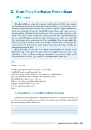 Pendidikan Agama Katolik dan Budi Pekerti 103
D. Yesus Peduli terhadap Penderitaan 		
	Manusia
Di dalam kehidupan sehari-hari, ternyata untuk berbuat baik tidak selalu mudah,
sering ada hambatan, entah dari diri sendiri, maupun dari orang lain. Akibatnya, hal ini
membuatorangmenjadibersikaptidakpeduli/acuhtakacuhterhadapsekitarnyakarena
tidak ingin direpotkan dengan berbagai hal termasuk tidak peduli pada sesamanya
yang menderita. Akhirnya banyak keprihatinan dalam masayarakat disebabkan oleh
sikap tidak peduli warga masyarakat terhadap sesama dan lingkungannya.Sikap
kurang peduli lebih banyak disebabkan oleh sikap egois, yakni ketika seseorang tidak
lagi memikirkan nasib sesamanya dan lebih memikirkan dan mementingkan diri
sendiri. Sikap peduli terhadap sesama tidak mungkin tumbuh dengan sendirinya tanpa
membiasakan diri. Kebiasaan itu perlu dipupuk sejak dalam keluarga, sekolah, dan
akhirnya dalam masyarakat.
Pada pelajaran kali ini, kita akan belajar untuk menemukan manfaat sikap
peduli terhadap sesama, terlebih yang menderita sehingga tercipta masyarakat yang
diinginkan bersama sekaligus mendorong kita untuk mengembangkan sikap peduli
terhadap sesama, terutama yang menderita, dalam kehidupan sehari-hari.
Doa
Ya Yesus yang baik,
Kami bersyukur kepada-Mu, atas segala kebaikan-Mu.
Hadirlah ditengah-tengah kami, hari ini,
agar kami mampu untuk menangkap dan memahami kehendak-Mu,
agar kami dapat meneladan sikap baik-Mu terhadap sesama.
Bukalah hati dan pikiran kami ya Yesus,
sehingga kami dapat memahami kehendak-Mu.
Terpujilah Engkau ya Yesus yang baik,
Kini dan sepanjang segala masa.
Amin.
1. Pengalaman Kepedulian terhadap Sesama
Coba kalian mengingat kembali satu pengalaman di mana kalian pernah peduli dan
menolong sesama atau saudara yang mengalami kesusahan atau penderitaan, dan tuliskan
secara singkat pada kolom berikut ini!
..............................................................................................................................................
..............................................................................................................................................
..............................................................................................................................................
 