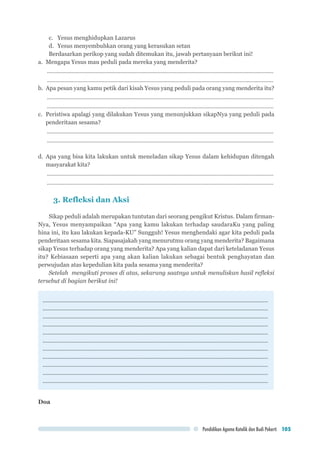 Pendidikan Agama Katolik dan Budi Pekerti 105
c.	 Yesus menghidupkan Lazarus
d.	 Yesus menyembuhkan orang yang kerasukan setan
Berdasarkan perikop yang sudah ditemukan itu, jawab pertanyaan berikut ini!
a.	 Mengapa Yesus mau peduli pada mereka yang menderita?
...........................................................................................................................................................
...........................................................................................................................................................
b.	 Apa pesan yang kamu petik dari kisah Yesus yang peduli pada orang yang menderita itu?
...........................................................................................................................................................
...........................................................................................................................................................
c.	 Peristiwa apalagi yang dilakukan Yesus yang menunjukkan sikapNya yang peduli pada
penderitaan sesama?
...........................................................................................................................................................
...........................................................................................................................................................
d.	Apa yang bisa kita lakukan untuk meneladan sikap Yesus dalam kehidupan ditengah
masyarakat kita?
...........................................................................................................................................................
...........................................................................................................................................................
3. Refleksi dan Aksi
Sikap peduli adalah merupakan tuntutan dari seorang pengikut Kristus. Dalam firman-
Nya, Yesus menyampaikan “Apa yang kamu lakukan terhadap saudaraKu yang paling
hina ini, itu kau lakukan kepada-KU” Sungguh! Yesus menghendaki agar kita peduli pada
penderitaan sesama kita. Siapasajakah yang menurutmu orang yang menderita? Bagaimana
sikap Yesus terhadap orang yang menderita? Apa yang kalian dapat dari keteladanan Yesus
itu? Kebiasaan seperti apa yang akan kalian lakukan sebagai bentuk penghayatan dan
perwujudan atas kepedulian kita pada sesama yang menderita?
Setelah mengikuti proses di atas, sekarang saatnya untuk menuliskan hasil refleksi
tersebut di bagian berikut ini!
.............................................................................................................................................
.............................................................................................................................................
.............................................................................................................................................
.............................................................................................................................................
.............................................................................................................................................
.............................................................................................................................................
.............................................................................................................................................
.............................................................................................................................................
.............................................................................................................................................
.............................................................................................................................................
.............................................................................................................................................
Doa
 