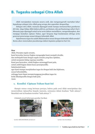 Pendidikan Agama Katolik dan Budi Pekerti 7
B. Tugasku sebagai Citra Allah
Allah menciptakan manusia secara unik, dan menganugerahi martabat luhur
kepadanya sebagai citra Allah yang serupa dan segambar denganNya.
Sebagai citra Allah, manusia dipanggil untuk mampu memancarkan gambaran
diri dan daya hidup Allah dalam pikiran, perkataan, dan perbuatannya sehari-hari.
Manusia juga dipanggil untuk turut serta dalam memelihara, mengembangkan, dan
menjaga keutuhan ciptaan Tuhan, agar berguna bagi keselamatan dirinya serta
generasi penerusnya sesuai dengan kehendak Allah.
Sejauhmana tugas itu sudah dilaksanakan sesuai dengan kehendak Allah semula?
Kamu akan menemukan jawabannya dalam kegiatan pelajaran hari ini.
Doa
Allah, Pencipta segala sesuatu,
kami bersyukur karena Engkau mengangkat kami menjadi citraMu
dan melimpahi kami dengan segala sesuatu yang Kau ciptakan,
untuk menjamin hidup segenap umatMu.
Kami pun bersyukur, sebab Engkau memanggil kami pula,
untuk ambil bagian dalam karya penciptaanMu.
Sadarkanlah kami,
agar kami mampu menjalankan tugas itu dengan baik dan bijaksana,
sesuai kehendakMu,
sehingga kami dapat mempertanggung jawabkan tugas itu
kelak dihadapanMu dengan baik pula.
Amin
1.	 Kondisi Ciptaan Tuhan Saat Ini
Hampir semua orang beriman percaya, bahwa pada awal Allah menciptakan dan
menyerahkan ciptaanNya kepada manusia, semuanya dalam keadaan “baik adanya”.
Benarkah saat ini keadaan tersebut “baik adanya” ?
Cobalah amati beberapa gambar berikut.
Sumber: BENCANA BANJIR_berita8.com 	 Sumber: Dok. Kemdikbud
 