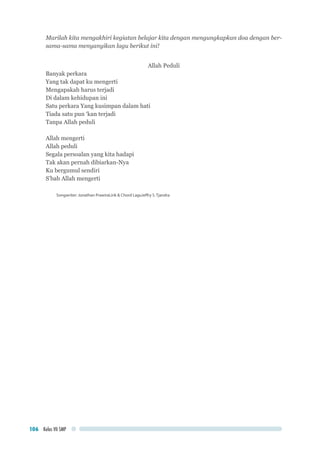 Kelas VII SMP106
Marilah kita mengakhiri kegiatan belajar kita dengan mengungkapkan doa dengan ber-
sama-sama menyanyikan lagu berikut ini!
Allah Peduli
Banyak perkara
Yang tak dapat ku mengerti
Mengapakah harus terjadi
Di dalam kehidupan ini
Satu perkara Yang kusimpan dalam hati
Tiada satu pun ‘kan terjadi
Tanpa Allah peduli
Allah mengerti
Allah peduli
Segala persoalan yang kita hadapi
Tak akan pernah dibiarkan-Nya
Ku bergumul sendiri
S’bab Allah mengerti
Songwriter: Jonathan PrawiraLirik & Chord LaguJeffry S. Tjandra
 