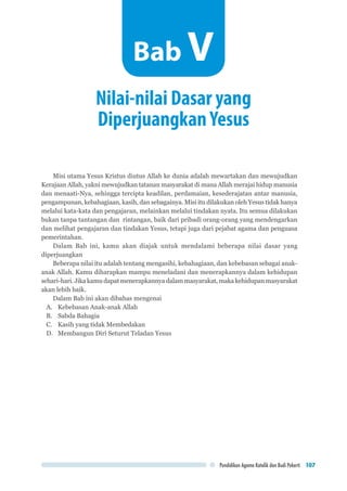 Pendidikan Agama Katolik dan Budi Pekerti 107
Misi utama Yesus Kristus diutus Allah ke dunia adalah mewartakan dan mewujudkan
Kerajaan Allah, yakni mewujudkan tatanan masyarakat di mana Allah merajai hidup manusia
dan menaati-Nya, sehingga tercipta keadilan, perdamaian, kesederajatan antar manusia,
pengampunan, kebahagiaan, kasih, dan sebagainya. Misi itu dilakukan oleh Yesus tidak hanya
melalui kata-kata dan pengajaran, melainkan melalui tindakan nyata. Itu semua dilakukan
bukan tanpa tantangan dan rintangan, baik dari pribadi orang-orang yang mendengarkan
dan melihat pengajaran dan tindakan Yesus, tetapi juga dari pejabat agama dan penguasa
pemerintahan.
Dalam Bab ini, kamu akan diajak untuk mendalami beberapa nilai dasar yang
diperjuangkan
Beberapa nilai itu adalah tentang mengasihi, kebahagiaan, dan kebebasan sebagai anak-
anak Allah. Kamu diharapkan mampu meneladani dan menerapkannya dalam kehidupan
sehari-hari.Jikakamudapatmenerapkannyadalammasyarakat,makakehidupanmasyarakat
akan lebih baik.
Dalam Bab ini akan dibahas mengenai
A.	 Kebebasan Anak-anak Allah
B.	 Sabda Bahagia
C.	 Kasih yang tidak Membedakan
D.	 Membangun Diri Seturut Teladan Yesus
Nilai-nilai Dasar yang
DiperjuangkanYesus
Bab V
 