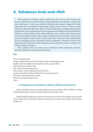 Kelas VII SMP108
A. Kebebasan Anak-anak Allah
Pada hakikatnya kebebasan sudah melekat pada diri manusia sejak manusia ada.
Karena melekat itulah maka kebebasan sering dipandang dan diletakkan sebagai hak
asasi. Kebebasan itu pula yang memberi kekhasan pada manusia sebagai citra Allah
yang lebih luhur martabatnya dibandingkan ciptaan Tuhan lainnya. Namun sayang,
kebebasan yang telah diberikan Allah itu dalam kenyataannya seringkali dipahami dan
dipraktekkan secara salah dan kurang bertanggung jawab. Sebagian remaja menafsirkan
kebebasan sebagai tidakan bebas sebebas-bebasnya tanpa terikat pada aturan-aturan
atau norma yang berasal dari negara, agama, kebudayaan atau masyarakat. Aturan yang
semula merupakan rambu-rambu untuk sarana agar kebebasan dapat dilaksanakan
secara bertanggung jawab, dipandang sebagai penghambat. Kebebasan semacam itu
dapat merusak ketenteraman dan kedamaian bagi manusia dan dapat merugikan diri
sendiri maupun orang lain.
Pada pelajaran kali ini, kalian akan mendalami makna kebebasan manusia,
khususnya kebebasan sebagai anak-anak Allah.
Doa
Yesus yang Maha baik,
Dengan sengsara dan wafat-Mu, Engkau telah membebaskan kami.
Engkau telah menjadikan kami anak-anak-Mu yang merdeka.
Kini berilah kami rahmat-Mu,
agar dengan kemerdekaan kami,
kami mampu untuk meMahami kehendak-Mu,
melalui sabda-Mu yang kami dalami bersama pada hari ini.
Kami berserah kepada-Mu ya Yesus,
Kini dan sepanjang segala masa.
Amin.
1. Pengalaman Kebebasan dalam Hidup Sehari-hari
Kalian mungkin pernah merasakan bagaimana rasanya hidup dalam kebebasan, tetapi
kadang-kadang juga merasakan hidup dalam keadaan tidak bebas.
Ingat kembali pengalaman saat kamu pernah merasa bebas dan pengalaman saat kamu
merasa tidak bebas, kemudian tuliskan pengalaman tersebut secara singkat dalam kolom
berikut ini!
 
