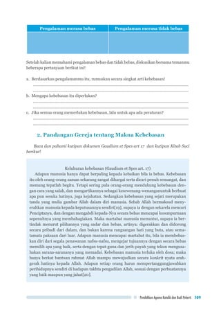 Pendidikan Agama Katolik dan Budi Pekerti 109
Pengalaman merasa bebas Pengalaman merasa tidak bebas
Setelah kalian memahami pengalaman bebas dan tidak bebas, diskusikan bersama temanmu
beberapa pertanyaan berikut ini!
a.	 Berdasarkan pengalamanmu itu, rumuskan secara singkat arti kebebasan!
..............................................................................................................................................
..............................................................................................................................................
b.	 Mengapa kebebasan itu diperlukan?
..............................................................................................................................................
..............................................................................................................................................
c.	 Jika semua orang memerlukan kebebasan, lalu untuk apa ada peraturan?
..............................................................................................................................................
..............................................................................................................................................
2. Pandangan Gereja tentang Makna Kebebasan
Baca dan pahami kutipan dokumen Gaudium et Spes art 17 dan kutipan Kitab Suci
berikut!
Keluhuran kebebasan (Gaudium et Spes art. 17)
Adapun manusia hanya dapat berpaling kepada kebaikan bila ia bebas. Kebebasan
itu oleh orang-orang zaman sekarang sangat dihargai serta dicari penuh semangat, dan
memang tepatlah begitu. Tetapi sering pula orang-orang mendukung kebebasan den-
gan cara yang salah, dan mengartikannya sebagai kesewenang-wenanganuntuk berbuat
apa pun sesuka hatinya, juga kejahatan. Sedangkan kebebasan yang sejati merupakan
tanda yang mulia gambar Allah dalam diri manusia. Sebab Allah bermaksud meny-
erahkan manusia kepada keputusannya sendiri[19], supaya ia dengan sekarela mencari
Penciptanya, dan dengan mengabdi kepada-Nya secara bebas mencapai kesempurnaan
sepenuhnya yang membahagiakan. Maka martabat manusia menuntut, supaya ia ber-
tindak menurut pilihannya yang sadar dan bebas, artinya: digerakkan dan didorong
secara pribadi dari dalam, dan bukan karena rangsangan hati yang buta, atau sema-
tamata paksaan dari luar. Adapun manusia mencapai martabat itu, bila ia membebas-
kan diri dari segala penawanan nafsu-nafsu, mengejar tujuannya dengan secara bebas
memilih apa yang baik, serta dengan tepat-guna dan jerih-payah yang tekun mengusa-
hakan sarana-sarananya yang memadai. Kebebasan manusia terluka oleh dosa; maka
hanya berkat bantuan rahmat Allah mampu mewujudkan secara konkrit nyata arah-
gerak hatinya kepada Allah. Adapun setiap orang harus mempertanggungjawabkan
perihidupnya sendiri di hadapan takhta pengadilan Allah, sesuai dengan perbuatannya
yang baik maupun yang jahat[20].
 