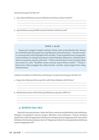Kelas VII SMP110
Jawab pertanyaan berikut ini!
a.	 Apa makna kebebasan menurut dokumen Gaudium et Spes tersebut?
..............................................................................................................................................
..............................................................................................................................................
..............................................................................................................................................
..............................................................................................................................................
b.	 Apa kebebasan yang dimiliki manusia berdasar dokumen tadi?
..............................................................................................................................................
..............................................................................................................................................
..............................................................................................................................................
..............................................................................................................................................
(Gal 5: 1. 13-15)
1
Supaya kita sungguh-sungguh merdeka, Kristus telah memerdekakan kita. Karena
itu, berdirilah teguh dan jangan mau lagi dikenakan kuk perhambaan. 13
Saudara-sauda-
ra, memang kamu telah dipanggil untuk merdeka. Tetapi janganlah kamu menggunak-
an kemerdekaan itu sebagai kesempatan untuk kehidupan dalam dosa, melainkan laya-
nilah seorang akan yang lain oleh kasih. 14
Sebab seluruh hukum Taurat tercakup dalam
satu firman ini, yaitu: “Kasihilah sesama manusia seperti dirimu sendiri!” 15
Tetapi ji-
kalau kamu saling menggigit dan saling menelan, awaslah, supaya jangan kamu saling
membinasakan.
Cobalah mendalami isi Kitab Suci tadi dengan menjawab pertanyaan berikut ini!
a.	 Kapan dan dalam peristiwa apa kita sudah dimerdekakan oleh Kristus?
..............................................................................................................................................
..............................................................................................................................................
..............................................................................................................................................
..............................................................................................................................................
b.	 Berdasarkan bacaan tadi untuk apa kebebasan yang kita miliki itu?
..............................................................................................................................................
..............................................................................................................................................
..............................................................................................................................................
..............................................................................................................................................
3. Refleksi dan Aksi
Sejak dari manusia pertama, Adam dan Hawa, manusia mendambakan suatu kebebasan.
Allahpun menciptakan manusia dengan diberikan suatu kebebasan. Namun demikian
apakah kita sudah menggunakan kebebasan itu dengan penuh tanggung jawab? Apa makna
kebebasan berdasarkan pelajaran hari ini? Bagaimana kalian bisa mengusahakan kebebasan
yang beranggung jawab?
 