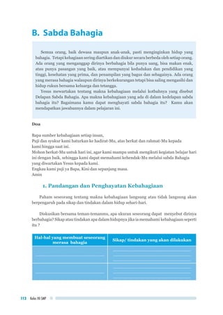 Kelas VII SMP112
B. Sabda Bahagia
Semua orang, baik dewasa maupun anak-anak, pasti menginginkan hidup yang
bahagia. Tetapi kehagiaan sering diartikan dan diukur secara berbeda oleh setiap orang.
Ada orang yang menganggap dirinya berbahagia bila punya uang, bisa makan enak,
atau punya pasangan yang baik, atau mempunyai kedudukan dan pendidikan yang
tinggi, kesehatan yang prima, dan penampilan yang bagus dan sebagainya. Ada orang
yang merasa bahagia walaupun dirinya berkekurangan tetapi bisa saling mengasihi dan
hidup rukun bersama keluarga dan tetangga.
Yesus mewartakan tentang makna kebahagiaan melalui kotbahnya yang disebut
Delapan Sabda Bahagia. Apa makna kebahagiaan yang ada di dalam kedelapan sabda
bahagia itu? Bagaimana kamu dapat menghayati sabda bahagia itu? Kamu akan
mendapatkan jawabannya dalam pelajaran ini.
Doa
Bapa sumber kebahagiaan setiap insan,
Puji dan syukur kami haturkan ke hadirat-Mu, atas berkat dan rahmat-Mu kepada 		
kami hingga saat ini.
Mohon berkat-Mu untuk hari ini, agar kami mampu untuk mengikuti kegiatan belajar hari
ini dengan baik, sehingga kami dapat memahami kehendak-Mu melalui sabda Bahagia
yang diwartakan Yesus kepada kami.
Engkau kami puji ya Bapa, Kini dan sepanjang masa.
Amin
1. Pandangan dan Penghayatan Kebahagiaan
Paham seseorang tentang makna kebahagiaan langsung atau tidak langsung akan
berpengaruh pada sikap dan tindakan dalam hidup sehari-hari.
Diskusikan bersama teman-temanmu, apa ukuran seseorang dapat menyebut dirinya
berbahagia? Sikap atau tindakan apa dalam hidupnya jika ia memahami kebahagiaan seperti
itu ?
Hal-hal yang membuat seseorang
merasa bahagia
Sikap/ tindakan yang akan dilakukan
..............................................................
......................................................................
......................................................................
......................................................................
..............................................................
......................................................................
......................................................................
......................................................................
 
