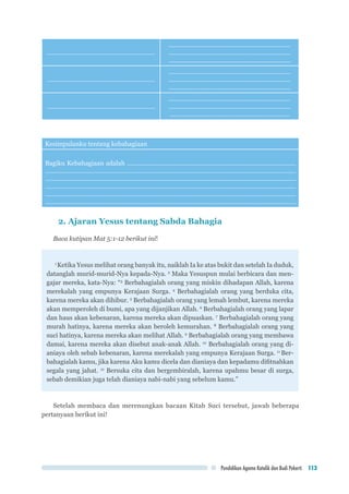 Pendidikan Agama Katolik dan Budi Pekerti 113
..............................................................
......................................................................
......................................................................
......................................................................
..............................................................
......................................................................
......................................................................
......................................................................
..............................................................
......................................................................
......................................................................
.....................................................................
Kesimpulanku tentang kebahagiaan
Bagiku Kebahagiaan adalah .................................................................................................
................................................................................................................................................
................................................................................................................................................
................................................................................................................................................
................................................................................................................................................
................................................................................................................................................
2. Ajaran Yesus tentang Sabda Bahagia
Baca kutipan Mat 5:1-12 berikut ini!
1
Ketika Yesus melihat orang banyak itu, naiklah Ia ke atas bukit dan setelah Ia duduk,
datanglah murid-murid-Nya kepada-Nya. 2
Maka Yesuspun mulai berbicara dan men-
gajar mereka, kata-Nya: “3
Berbahagialah orang yang miskin dihadapan Allah, karena
merekalah yang empunya Kerajaan Surga. 4
Berbahagialah orang yang berduka cita,
karena mereka akan dihibur. 5
Berbahagialah orang yang lemah lembut, karena mereka
akan memperoleh di bumi, apa yang dijanjikan Allah. 6
Berbahagialah orang yang lapar
dan haus akan kebenaran, karena mereka akan dipuaskan. 7
Berbahagialah orang yang
murah hatinya, karena mereka akan beroleh kemurahan. 8
Berbahagialah orang yang
suci hatinya, karena mereka akan melihat Allah. 9
Berbahagialah orang yang membawa
damai, karena mereka akan disebut anak-anak Allah. 10
Berbahagialah orang yang di-
aniaya oleh sebab kebenaran, karena merekalah yang empunya Kerajaan Surga. 11
Ber-
bahagialah kamu, jika karena Aku kamu dicela dan dianiaya dan kepadamu difitnahkan
segala yang jahat. 12
Bersuka cita dan bergembiralah, karena upahmu besar di surga,
sebab demikian juga telah dianiaya nabi-nabi yang sebelum kamu.”
Setelah membaca dan merenungkan bacaan Kitab Suci tersebut, jawab beberapa
pertanyaan berikut ini!
 
