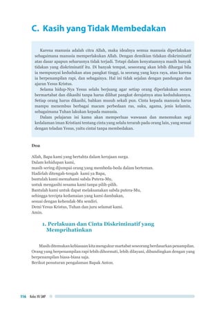 Kelas VII SMP116
C. Kasih yang Tidak Membedakan
Karena manusia adalah citra Allah, maka idealnya semua manusia diperlakukan
sebagaimana manusia memperlakukan Allah. Dengan demikian tidakan diskriminatif
atas dasar apapun seharusnya tidak terjadi. Tetapi dalam kenyataannya masih banyak
tidakan yang diskriminatif itu. Di banyak tempat, seseorang akan lebih dihargai bila
ia mempunyai kedudukan atau pangkat tinggi, ia seorang yang kaya raya, atau karena
ia berpenampilan rapi, dan sebagainya. Hal ini tidak sejalan dengan pandangan dan
ajaran Yesus Kristus.
Selama hidup-Nya Yesus selalu berjuang agar setiap orang diperlakukan secara
bermartabat dan dikasihi tanpa harus dilihat pangkat derajatnya atau kedudukannya.
Setiap orang harus dikasihi, bahkan musuh sekali pun. Cinta kepada manusia harus
mampu menembus berbagai macam perbedaan ras, suku, agama, jenis kelamin,
sebagaimana Tuhan lakukan kepada manusia.
Dalam pelajaran ini kamu akan memperluas wawasan dan menemukan segi
kedalaman iman Kristiani tentang cinta yang selalu terarah pada orang lain, yang sesuai
dengan teladan Yesus, yaitu cintai tanpa membedakan.
Doa
Allah, Bapa kami yang bertahta dalam kerajaan surga.
Dalam kehidupan kami,
masih sering dijumpai orang yang membeda-beda dalam berteman.
Hadirlah ditengah-tengah kami ya Bapa,
bantulah kami memahami sabda Putera-Mu,
untuk mengasihi sesama kami tanpa pilih-pilih.
Bantulah kami untuk dapat melaksanakan sabda putera-Mu,
sehingga tercipta kedamaian yang kami dambakan,
sesuai dengan kehendak-Mu sendiri.
Demi Yesus Kristus, Tuhan dan juru selamat kami.
Amin.
1. Perlakuan dan Cinta Diskriminatif yang
Memprihatinkan
Masih ditemukan kebiasaan kita mengukur martabat seseorang berdasarkan penampilan.
Orang yang berpenampilan rapi lebih dihormati, lebih dilayani, dibandingkan dengan yang
berpenampilan biasa-biasa saja.
Berikut penuturan pengalaman Bapak Anton.
 