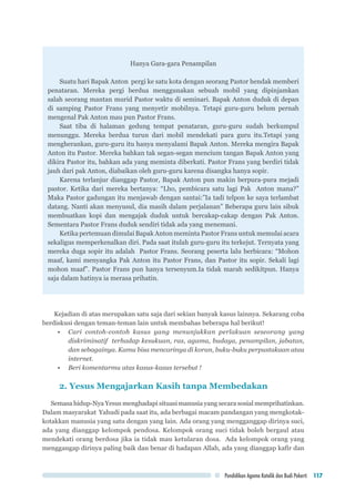 Pendidikan Agama Katolik dan Budi Pekerti 117
Hanya Gara-gara Penampilan
Suatu hari Bapak Anton pergi ke satu kota dengan seorang Pastor hendak memberi
penataran. Mereka pergi berdua menggunakan sebuah mobil yang dipinjamkan
salah seorang mantan murid Pastor waktu di seminari. Bapak Anton duduk di depan
di samping Pastor Frans yang menyetir mobilnya. Tetapi guru-guru belum pernah
mengenal Pak Anton mau pun Pastor Frans.
Saat tiba di halaman gedung tempat penataran, guru-guru sudah berkumpul
menunggu. Mereka berdua turun dari mobil mendekati para guru itu.Tetapi yang
mengherankan, guru-guru itu hanya menyalami Bapak Anton. Mereka mengira Bapak
Anton itu Pastor. Mereka bahkan tak segan-segan mencium tangan Bapak Anton yang
dikira Pastor itu, bahkan ada yang meminta diberkati. Pastor Frans yang berdiri tidak
jauh dari pak Anton, diabaikan oleh guru-guru karena disangka hanya sopir.
Karena terlanjur dianggap Pastor, Bapak Anton pun makin berpura-pura mejadi
pastor. Ketika dari mereka bertanya: “Lho, pembicara satu lagi Pak Anton mana?”
Maka Pastor gadungan itu menjawab dengan santai:”Ia tadi telpon ke saya terlambat
datang. Nanti akan menyusul, dia masih dalam perjalanan” Beberapa guru lain sibuk
membuatkan kopi dan mengajak duduk untuk bercakap-cakap dengan Pak Anton.
Sementara Pastor Frans duduk sendiri tidak ada yang menemani.
Ketika pertemuan dimulai Bapak Anton meminta Pastor Frans untuk memulai acara
sekaligus memperkenalkan diri. Pada saat itulah guru-guru itu terkejut. Ternyata yang
mereka duga sopir itu adalah Pastor Frans. Seorang peserta lalu berbicara: “Mohon
maaf, kami menyangka Pak Anton itu Pastor Frans, dan Pastor itu sopir. Sekali lagi
mohon maaf”. Pastor Frans pun hanya tersenyum.Ia tidak marah sedikitpun. Hanya
saja dalam hatinya ia merasa prihatin.
Kejadian di atas merupakan satu saja dari sekian banyak kasus lainnya. Sekarang coba
berdiskusi dengan teman-teman lain untuk membahas beberapa hal berikut!
•	 Cari contoh-contoh kasus yang menunjukkan perlakuan seseorang yang
diskriminatif terhadap kesukuan, ras, agama, budaya, penampilan, jabatan,
dan sebagainya. Kamu bisa mencarinya di koran, buku-buku perpustakaan atau
internet.
•	 Beri komentarmu atas kasus-kasus tersebut !
2. Yesus Mengajarkan Kasih tanpa Membedakan
Semasa hidup-Nya Yesus menghadapi situasi manusia yang secara sosial memprihatinkan.
Dalam masyarakat Yahudi pada saat itu, ada berbagai macam pandangan yang mengkotak-
kotakkan manusia yang satu dengan yang lain. Ada orang yang mengganggap dirinya suci,
ada yang dianggap kelompok pendosa. Kelompok orang suci tidak boleh bergaul atau
mendekati orang berdosa jika ia tidak mau ketularan dosa. Ada kelompok orang yang
menggangap dirinya paling baik dan benar di hadapan Allah, ada yang dianggap kafir dan
 