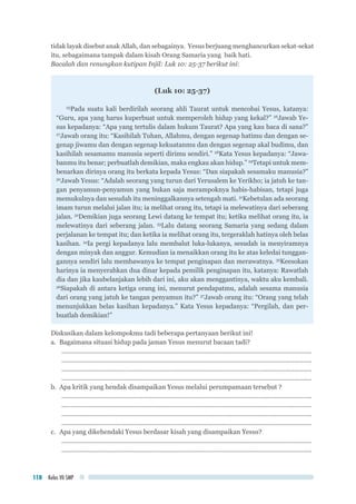 Kelas VII SMP118
tidak layak disebut anak Allah, dan sebagainya. Yesus berjuang menghancurkan sekat-sekat
itu, sebagaimana tampak dalam kisah Orang Samaria yang baik hati.
Bacalah dan renungkan kutipan Injil: Luk 10: 25-37 berikut ini:
(Luk 10: 25-37)
25
Pada suatu kali berdirilah seorang ahli Taurat untuk mencobai Yesus, katanya:
“Guru, apa yang harus kuperbuat untuk memperoleh hidup yang kekal?” 26
Jawab Ye-
sus kepadanya: “Apa yang tertulis dalam hukum Taurat? Apa yang kau baca di sana?”
27
Jawab orang itu: “Kasihilah Tuhan, Allahmu, dengan segenap hatimu dan dengan se-
genap jiwamu dan dengan segenap kekuatanmu dan dengan segenap akal budimu, dan
kasihilah sesamamu manusia seperti dirimu sendiri.” 28
Kata Yesus kepadanya: “Jawa-
banmu itu benar; perbuatlah demikian, maka engkau akan hidup.” 29
Tetapi untuk mem-
benarkan dirinya orang itu berkata kepada Yesus: “Dan siapakah sesamaku manusia?”
30
Jawab Yesus: “Adalah seorang yang turun dari Yerusalem ke Yerikho; ia jatuh ke tan-
gan penyamun-penyamun yang bukan saja merampoknya habis-habisan, tetapi juga
memukulnya dan sesudah itu meninggalkannya setengah mati. 31
Kebetulan ada seorang
imam turun melalui jalan itu; ia melihat orang itu, tetapi ia melewatinya dari seberang
jalan. 32
Demikian juga seorang Lewi datang ke tempat itu; ketika melihat orang itu, ia
melewatinya dari seberang jalan. 33
Lalu datang seorang Samaria yang sedang dalam
perjalanan ke tempat itu; dan ketika ia melihat orang itu, tergeraklah hatinya oleh belas
kasihan. 34
Ia pergi kepadanya lalu membalut luka-lukanya, sesudah ia menyiramnya
dengan minyak dan anggur. Kemudian ia menaikkan orang itu ke atas keledai tunggan-
gannya sendiri lalu membawanya ke tempat penginapan dan merawatnya. 35
Keesokan
harinya ia menyerahkan dua dinar kepada pemilik penginapan itu, katanya: Rawatlah
dia dan jika kaubelanjakan lebih dari ini, aku akan menggantinya, waktu aku kembali.
36
Siapakah di antara ketiga orang ini, menurut pendapatmu, adalah sesama manusia
dari orang yang jatuh ke tangan penyamun itu?” 37
Jawab orang itu: “Orang yang telah
menunjukkan belas kasihan kepadanya.” Kata Yesus kepadanya: “Pergilah, dan per-
buatlah demikian!”
Diskusikan dalam kelompokmu tadi beberapa pertanyaan berikut ini!
a.	 Bagaimana situasi hidup pada jaman Yesus menurut bacaan tadi?
..............................................................................................................................................
..............................................................................................................................................
..............................................................................................................................................
..............................................................................................................................................
b.	 Apa kritik yang hendak disampaikan Yesus melalui perumpamaan tersebut ?
..............................................................................................................................................
..............................................................................................................................................
..............................................................................................................................................
..............................................................................................................................................
c.	 Apa yang dikehendaki Yesus berdasar kisah yang disampaikan Yesus?
..............................................................................................................................................
..............................................................................................................................................
 