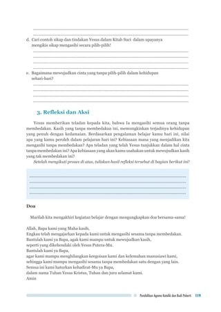 Pendidikan Agama Katolik dan Budi Pekerti 119
..............................................................................................................................................
..............................................................................................................................................
d. Cari contoh sikap dan tindakan Yesus dalam Kitab Suci dalam upayanya 		
mengikis sikap mengasihi secara pilih-pilih!
..............................................................................................................................................
..............................................................................................................................................
..............................................................................................................................................
..............................................................................................................................................
e.	 Bagaimana mewujudkan cinta yang tanpa pilih-pilih dalam kehidupan 			
sehari-hari?
..............................................................................................................................................
..............................................................................................................................................
..............................................................................................................................................
..............................................................................................................................................
3. Refleksi dan Aksi
Yesus memberikan teladan kepada kita, bahwa Ia mengasihi semua orang tanpa
membedakan. Kasih yang tanpa membedakan ini, memungkinkan terjadinya kehidupan
yang penuh dengan kedamaian. Berdasarkan pengalaman belajar kamu hari ini, nilai
apa yang kamu peroleh dalam pelajaran hari ini? Kebiasaan mana yang menjadikan kita
mengasihi tanpa membedakan? Apa teladan yang telah Yesus tunjukkan dalam hal cinta
tanpa membedakan ini? Apa kebiasaan yang akan kamu usahakan untuk mewujudkan kasih
yang tak membedakan ini?
Setelah mengikuti proses di atas, tuliskan hasil refleksi tersebut di bagian berikut ini!
..............................................................................................................................................
..............................................................................................................................................
..............................................................................................................................................
..............................................................................................................................................
Doa
Marilah kita mengakhiri kegiatan belajar dengan mengungkapkan doa bersama-sama!
Allah, Bapa kami yang Maha kasih,
Engkau telah mengajarkan kepada kami untuk mengasihi sesama tanpa membedakan.
Bantulah kami ya Bapa, agak kami mampu untuk mewujudkan kasih,
seperti yang dikehendaki oleh Yesus Putera-Mu.
Bantulah kami ya Bapa,
agar kami mampu menghilangkan keegoisan kami dan kelemahan manusiawi kami,
sehingga kami mampu mengasihi sesama tanpa membedakan satu dengan yang lain.
Semua ini kami haturkan kehadirat-Mu ya Bapa,
dalam nama Tuhan Yesus Kristus, Tuhan dan juru selamat kami.
Amin
 