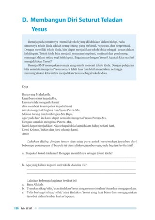 Kelas VII SMP120
D. Membangun Diri Seturut Teladan
	Yesus
Remaja pada umumnya memiliki tokoh yang di idolakan dalam hidup. Pada
umumnya tokoh idola adalah orang-orang yang terkenal, rupawan, dan berprestasi.
Dengan memiliki tokoh idola, kita dapat menjadikan tokoh idola sebagai acuan dalam
kehidupan. Tokoh idola bisa menjadi semacam inspirasi, motivasi dan pendorong
semangat dalam setiap segi kehidupan. Bagaimana dengan Yesus? Apakah kita saat ini
mengidolakan Yesus?
Remaja SMP merupakan remaja yang masih mencari tokoh idola. Dengan pelajaran
kita semakin mengenal Yesus secara lebih luas dan lebih mendalam, sehingga
memungkinkan kita untuk menjadikan Yesus sebagai tokoh idola.
Doa
Bapa yang Mahakasih,
kami bersyukur kepadaMu,
karena telah mengasihi kami
dan memberi kesempatan kepada kami
untuk mengenal Engkau dan Yesus Putra-Mu.
Mohon terang dan bimbingan-Mu Bapa,
agar pada hari ini kami dapat semakin mengenal Yesus Putera-Mu.
Dengan semakin mengenal Putera-Mu,
Kami dapat menjadikan-Nya sebagai idola kami dalam hidup sehari-hari.
Demi Kristus, Tuhan dan juru selamat kami.
Amin
Lakukan dialog dengan teman dan atau guru untuk menemukan jawaban dari
beberapa pertanyaan di bawah ini dan tuliskan jawabannya pada bagian berikut ini!
a.	 Siapakah tokoh idolamu? Mengapa memilihnya sebagai tokoh idola?
..............................................................................................................................................
..............................................................................................................................................
b.	 Apa yang kalian kagumi dari tokoh idolamu itu?
..............................................................................................................................................
..............................................................................................................................................
Lakukan beberapa kegiatan berikut ini!
a.	 Baca Alkitab.
b.	 Temukansikap/sifat/atautindakanYesusyangmenurutmuluarbiasadanmengagumkan.
c.	 Tulis berbagai sikap/ sifat/ atau tindakan Yesus yang luar biasa dan mengagumkan
tersebut dalam lembar kertas laporan.
 