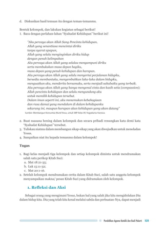 Pendidikan Agama Katolik dan Budi Pekerti 121
d.	 Diskusikan hasil temuan itu dengan teman-temanmu.
Bentuk kelompok, dan lakukan kegiatan sebagai berikut!
1.	 Baca dengan perlahan-lahan “Syahadat Kehidupan” berikut ini!
”Aku percaya akan Allah Sang Pencinta kehidupan,
Allah yang senantiasa mencintai diriku
tanpa syarat apapun,
Allah yang selalu menginginkan diriku hidup
dengan penuh kelimpahan
Aku percaya akan Allah yang selalau mengampuni diriku
serta membukakan masa depan bagiku,
masa depan yang penuh kehidupan dan harapan.
Aku percaya akan Allah yang selalu menyertai perjalanan hidupku,
bersedia membantuku, menyembuhkan luka-luka dalam hidupku,
menguatkan aku, menderita bersamaku, serta menjadi sahabatku yang terbaik.
Aku percaya akan Allah yang hanya mengenal cinta dan kasih setia (compassion);
Allah pencinta kehidupan dan selalu mengundang aku
untuk memilih kehidupan tersebut.
Dalam iman seperti ini, aku menemukan kebahagiaan
dan rasa damai yang mendalam di dalam kehidupanku
sekarang ini, maupun harapan akan kehidupan yang akan datang”
Sumber: Membangun Komunitas Murid Yesus, untuk SMP Kelas VII, Yogyakarta: Kanisius
2.	Buat suasana hening dalam kelompok dan secara pribadi renungkan kata demi kata
“Syahadat Kehidupan” tersebut.
3.	 Tuliskan niatmu dalam membangun sikap-sikap yang akan diwujudkan untuk meneladan
Yesus.
4.	 Sampaikan niat itu kepada temanmu dalam kelompok!
Tugas
1.	 Bagi kelas menjadi tiga kelompok dan setiap kelompok diminta untuk mendramakan
salah satu perikop Kitab Suci:
a.	 Mat 18:21-35;
b.	 Luk 15:11-32;
c.	 Mat 20:1-16.
2.	 Setelah kelompok mendramakan cerita dalam Kitab Suci, salah satu anggota kelompok
menyampaikan makna/ pesan Kitab Suci yang didramakan oleh kelompok.
1. Refleksi dan Aksi
Sebagai orang yang mengimani Yesus, bukan hal yang salah jika kita mengidolakan Dia
dalam hidup kita. Dia yang telah kita kenal melalui sabda dan perbuatan-Nya, dapat menjadi
 