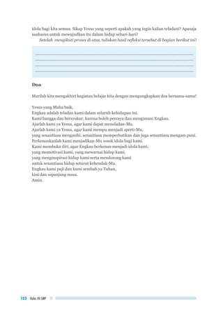 Kelas VII SMP122
idola bagi kita semua. Sikap Yesus yang seperti apakah yang ingin kalian teladani? Apasaja
usahamu untuk mewujudkan itu dalam hidup sehari-hari?
Setelah mengikuti proses di atas, tuliskan hasil refleksi tersebut di bagian berikut ini!
..............................................................................................................................................
..............................................................................................................................................
..............................................................................................................................................
..............................................................................................................................................
Doa
Marilah kita mengakhiri kegiatan belajar kita dengan mengungkapkan doa bersama-sama!
Yesus yang Maha baik,
Engkau adalah teladan kami dalam seluruh kehidupan ini.
Kami bangga dan bersyukur, karena boleh percaya dan mengimani Engkau.
Ajarlah kami ya Yesus, agar kami dapat meneladan-Mu.
Ajarlah kami ya Yesus, agar kami mempu menjadi sperti-Mu,
yang senantiasa mengasihi, senantiasa memperhatikan dan juga senantiasa mengam puni.
Perkenankanlah kami menjadikan-Mu sosok idola bagi kami.
Kami membuka diri, agar Engkau berkenan menjadi idola kami,
yang memotivasi kami, yang mewarnai hidup kami,
yang menginspirasi hidup kami serta mendorong kami
untuk senantiasa hidup seturut kehendak-Mu.
Engkau kami puji dan kami sembah ya Tuhan,
kini dan sepanjang masa.
Amin.
 