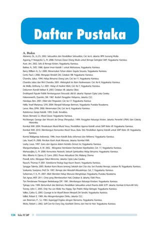 Kelas VII SMP124
A. Buku
Abineno, Dr., J.L.Ch. 2002. Seksualitas dan Pendidikan Seksualitas, Cet. ke-6. Jakarta: BPK Gunung Mulia.
Agoeng, P. Noegroho S., Pr. 2008. Formasi Dasar Orang Muda untuk Remaja Setingkat SMP, Yogyakarta: Kanisius.
Auer, Jim. 2002. Seks & Remaja Kristen, Yogyakarta, Kanisius.
Bakker, A., SVD. 1988. Ajaran Iman Katolik 1 untuk Mahasiswa, Yogyakarta: Kanisius.
Barry, William A., S.J. 2000. Menemukan Tuhan dalam Segala Sesuatu. Yogyakarta: Kanisius.
Centi, Paul J. 2006. Mengapa Rendah Diri, Cetakan XIII. Yogyakarta: Kanisius.
Chandra, Julius. 1994. Hidup Bersama Orang Lain, Cet. ke-11, Yogyakarta: Kanisius.
Chandra Julius dan Rini Chandra. 2001. Melangkah ke Alam Kedewasaan. Cet. Ke-9, Yogyakarta: Kanisius.
de Mello, Anthony, S.J. 2001. Hidup di Hadirat Allah, Cet. Ke-7, Yogyakarta: Kanisius.
Dokumen Konsili Vatikan II. 2003. Cetakan VII. Jakarta: Obor.
Ensiklopedi Populer Politik Pembangunan Pancasila Jilid III. Jakarta: Yayasan Cipta Loka Caraka.
Hakenewerth, Quentin, SM. 1987. Ikutlah Panggilan Hidupmu, Jakarta: CLC.
Handaya, Ben. 2001. Etiket dan Pergaulan. Cet. ke-17, Yogyakarta: Kanisus
Hello, Yosef Marianus, S.Pd. 2004. Menjadi Keluarga Beriman, Yogyakarta: Pustaka Nusatama.
Lanur, Alex, OFM. 2000. Menemukan Diri, Cet. ke-9, Yogyakarta: Kanisius.
Katekismus Gereja Katolik. 1995. Ende: Arnoldus.
Kieser, Bernard, S.J. Moral Dasar. Yogyakarta: Kanisius.
Kirchberger, George dan Vincent de Ornay (Penyadur). 1999. Panggilan Keluarga Kristen. Jakarta: Penerbit LPBAJ dan Celesty
Hieronika.
Komkat KWI. 2004. Persekutuan Murid-Murid Yesus, Pendidikan Agama Katolik untuk SMP Kelas VII. Yogyakarta: Kanisius.
Komkat KWI. 2010. Membangun Komunitas Murid Yesus, Buku Teks Pendidikan Agama Katolik untuk SMP Kelas VII, Yogyakarta,
Kanisius.
Komisi Waligereja Indonesia. 1996. Iman Katolik Buku Informasi dan Referensi. Yogyakarta: Kanisius.
Lalu, Yosef, Pr. 2008. Percikan Kisah Anak Manusia, Jakarta: Komkat KWI.
Leahy, Louis. 1997. Sains dan Agama dalam Konteks Zaman Ini, Yogyakarta: Kanisius.
Mangunhardjana, A. M. 2002. Mengatasi Hambatan-Hambatan Kepribadian, Cet. 17, Yogyakarta: Kanisius.
Martasudjita, E., Pr. 2000. Komunitas Peziarah, Sebuah Spiritualitas Hidup Bersama. Yogyakarta: Kanisius.
Moi, Alberto A. Djono, O. Carm. 2003. Proses Aktualisasi Diri, Malang: Dioma.
Powell, John. Mengapa Takut Mencinta. Jakarta: Cipta Loka Caraka.
Rausch, Thomas P. 2001. Katolisisme-Teologi bagi Kaum Awam. Yogyakarta: Kanisius.
Sanggar Talenta. 2005. Biarkan Kami Bicara tentang Sekolah dan Cita-cita, Seri Pustaka Remaja, cetakan IV, Yogyakarta: Kanisius.
Soekanto, Soerjono, Prof. Dr. 1997. Remaja dan Masalah-Masalahnya. Cet. 7, Yogyakarta. Kanisius.
Suherman, F. X., Pr. 2007. Allah Memberi Hidup Manusia Menghidupi, Yogyakarta, Pustaka Nusatama.
Tari, Ignas, MSF. 2011. Cinta yang Membesarkan Hati, Cetakan II, Jakarta, Fidei Press.
Tim Pembinaan Persiapan Berkeluarga DIY. 1981. Membangun Keluarga Kristiani. Yogyakarta: Kanisius.
Tjahaja, Liria. 1999. Bertumbuh dan Beriman, Pendidikan Seksualitas untuk Peserta didik SLTP. Jakarta: Komkat & Kom-KK KAJ.
Torney, John C. 2005. Only You can Make You Happy, Tips Praktis Hidup Bahagia. Yogyakarta: Kanisius.
Valles, Carlos G. 2005. Courage to be Myself Berani Menjadi Diri Sendiri, Yogyakarta: Kanisius.
Vallet, Robert E. 1989. Aku Mengembangkan Diriku, Jakarta: CLC.
van Breemen, P. , S.J. 1983. Kupanggil Engkau dengan Namamu, Yogyakarta: Kanisius.
Wicks, Robert J. 2002. Self-Care for Every Day, Kasihilah Dirimu dari Hari ke Hari. Yogyakarta: Kanisius.
Daftar Pustaka
 