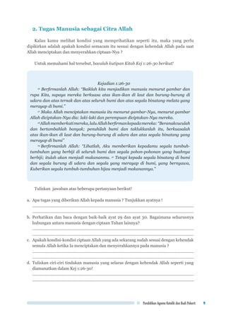 Pendidikan Agama Katolik dan Budi Pekerti 9
2. Tugas Manusia sebagai Citra Allah
Kalau kamu melihat kondisi yang memprihatikan seperti itu, maka yang perlu
dipikirkan adalah apakah kondisi semacam itu sesuai dengan kehendak Allah pada saat
Allah menciptakan dan menyerahkan ciptaan-Nya ?
Untuk memahami hal tersebut, bacalah kutipan Kitab Kej 1:26-30 berikut!
Kejadian 1:26-30
26
Berfirmanlah Allah: “Baiklah kita menjadikan manusia menurut gambar dan
rupa Kita, supaya mereka berkuasa atas ikan-ikan di laut dan burung-burung di
udara dan atas ternak dan atas seluruh bumi dan atas segala binatang melata yang
merayap di bumi.”
27
Maka Allah menciptakan manusia itu menurut gambar-Nya, menurut gambar
Allah diciptakan-Nya dia: laki-laki dan perempuan diciptakan-Nya mereka.
28
Allahmemberkatimereka,laluAllahberfirmankepadamereka:“Beranakcuculah
dan bertambahlah banyak; penuhilah bumi dan taklukkanlah itu, berkuasalah
atas ikan-ikan di laut dan burung-burung di udara dan atas segala binatang yang
merayap di bumi”
29
Berfirmanlah Allah: “Lihatlah, Aku memberikan kepadamu segala tumbuh-
tumbuhan yang berbiji di seluruh bumi dan segala pohon-pohonan yang buahnya
berbiji; itulah akan menjadi makananmu. 30
Tetapi kepada segala binatang di bumi
dan segala burung di udara dan segala yang merayap di bumi, yang bernyawa,
Kuberikan segala tumbuh-tumbuhan hijau menjadi makanannya.”
Tuliskan jawaban atas beberapa pertanyaan berikut!
a.	 Apa tugas yang diberikan Allah kepada manusia ? Tunjukkan ayatnya !
................................................................................................................................................	
................................................................................................................................................
b.	Perhatikan dan baca dengan baik-baik ayat 29 dan ayat 30. Bagaimana seharusnya
hubungan antara manusia dengan ciptaan Tuhan lainnya?
................................................................................................................................................	
................................................................................................................................................
c.	 Apakah kondisi-kondisi ciptaan Allah yang ada sekarang sudah sesuai dengan kehendak
semula Allah ketika Ia menciptakan dan menyerahkannya pada manusia ?
	................................................................................................................................................
	................................................................................................................................................
d.	Tuliskan ciri-ciri tindakan manusia yang selaras dengan kehendak Allah seperti yang
diamanatkan dalam Kej 1:26-30!
	................................................................................................................................................	
................................................................................................................................................
 