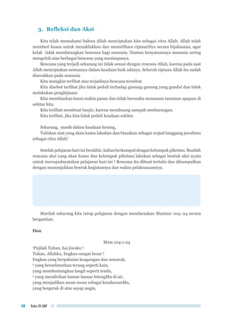 Kelas VII SMP10
3.	 Refleksi dan Aksi
Kita telah memahami bahwa Allah menciptakan kita sebagai citra Allah. Allah telah
memberi kuasa untuk menaklukkan dan memelihara ciptaanNya secara bijakasana, agar
kelak tidak mendatangkan bencana bagi manusia. Namun kenyataannya manusia sering
mengeluh atas berbagai bencana yang menimpanya.
Bencana yang terjadi sekarang ini tidak sesuai dengan rencana Allah, karena pada saat
Allah menciptakan semuanya dalam keadaan baik adanya. Seluruh ciptaan Allah itu sudah
diserahkan pada manusia
Kita mungkin terlibat atas terjadinya bencana tersebut.
Kita disebut terlibat jika tidak peduli terhadap gunung-gunung yang gundul dan tidak
melakukan penghijauan
Kita membiarkan bumi makin panas dan tidak berusaha menanam tanaman apapun di
sekitar kita.
Kita terlibat membuat banjir, karena membuang sampah sembarangan.
Kita terlibat, jika kita tidak peduli keadaan sekitar.
	
Sekarang, masih dalam keadaan hening,
Tuliskan niat yang akan kamu lakukan dan biasakan sebagai wujud tanggung jawabmu
sebagai citra Allah!
Setelah pelajaran hari ini berakhir, kalian berkumpul dengan kelompok piketmu. Buatlah
rencana aksi yang akan kamu dan kelompok piketmu lakukan sebagai bentuk aksi nyata
untuk mewujudnyatakan pelajaran hari ini ! Rencana itu dibuat tertulis dan dikumpulkan
dengan menunjukkan bentuk kegiatannya dan waktu pelaksanaannya.
Marilah sekarang kita tutup pelajaran dengan mendaraskan Mazmur 104:-24 secara
bergantian.
Doa
Mzm 104:1-24
1
Pujilah Tuhan, hai jiwaku !
Tuhan, Allahku, Engkau sangat besar !
Engkau yang berpakaian keagungan dan semarak,
2
yang berselimutkan terang seperti kain,
yang membentangkan langit seperti tenda,
3
yang mendirikan kamar-kamar lotengMu di air,
yang menjadikan awan-awan sebagai kendaraanMu,
yang bergerak di atas sayap angin,
 