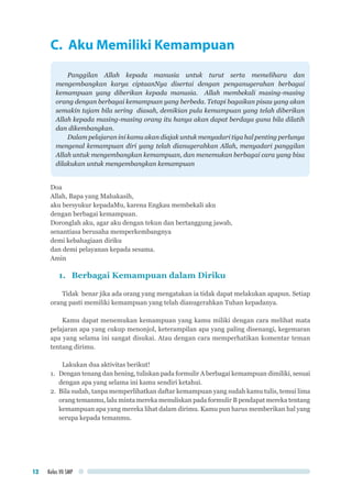 Kelas VII SMP12
C. Aku Memiliki Kemampuan
Panggilan Allah kepada manusia untuk turut serta memelihara dan
mengembangkan karya ciptaanNya disertai dengan penganugerahan berbagai
kemampuan yang diberikan kepada manusia. Allah membekali masing-masing
orang dengan berbagai kemampuan yang berbeda. Tetapi bagaikan pisau yang akan
semakin tajam bila sering diasah, demikian pula kemampuan yang telah diberikan
Allah kepada masing-masing orang itu hanya akan dapat berdaya guna bila dilatih
dan dikembangkan.
Dalam pelajaran ini kamu akan diajak untuk menyadari tiga hal penting perlunya
mengenal kemampuan diri yang telah dianugerahkan Allah, menyadari panggilan
Allah untuk mengembangkan kemampuan, dan menemukan berbagai cara yang bisa
dilakukan untuk mengembangkan kemampuan
Doa
Allah, Bapa yang Mahakasih,
aku bersyukur kepadaMu, karena Engkau membekali aku
dengan berbagai kemampuan.
Doronglah aku, agar aku dengan tekun dan bertanggung jawab,
senantiasa berusaha memperkembangnya
demi kebahagiaan diriku
dan demi pelayanan kepada sesama.
Amin
1.	 Berbagai Kemampuan dalam Diriku
Tidak benar jika ada orang yang mengatakan ia tidak dapat melakukan apapun. Setiap
orang pasti memiliki kemampuan yang telah dianugerahkan Tuhan kepadanya.
Kamu dapat menemukan kemampuan yang kamu miliki dengan cara melihat mata
pelajaran apa yang cukup menonjol, keterampilan apa yang paling disenangi, kegemaran
apa yang selama ini sangat disukai. Atau dengan cara memperhatikan komentar teman
tentang dirimu.
Lakukan dua aktivitas berikut!
1.	 Dengan tenang dan hening, tuliskan pada formulir A berbagai kemampuan dimiliki, sesuai
dengan apa yang selama ini kamu sendiri ketahui.
2.	 Bila sudah, tanpa memperlihatkan daftar kemampuan yang sudah kamu tulis, temui lima
orang temanmu, lalu minta mereka menuliskan pada formulir B pendapat mereka tentang
kemampuan apa yang mereka lihat dalam dirimu. Kamu pun harus memberikan hal yang
serupa kepada temanmu.
 