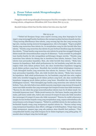 Pendidikan Agama Katolik dan Budi Pekerti 15
3.	 Pesan Tuhan untuk Mengembangkan
	Kemampuan
Panggilan untuk mengembangkan kemampuan bisa kita renungkan dari perumpamaan
tentang talenta, sebagaimana dikisahkan oleh Yesus dalam Mat 25:14-30.
Bacalah kutipan Kitab Suci berikut dalam hati dua atau tiga kali!
Mat 25:14-30
14
“Sebab hal Kerajaan Sorga sama seperti seorang yang akan bepergian ke luar
negeri, yang memanggil hamba-hambanya dan mempercayakan hartanya kepada mereka.
15
Yang seorang diberikannya lima talenta, yang seorang lagi dua dan yang seorang lain
lagi satu, masing-masing menurut kesanggupannya, lalu ia berangkat. 16
Segera pergilah
hamba yang menerima lima talenta itu. Ia menjalankan uang itu lalu beroleh laba lima
talenta. 17
Hamba yang menerima dua talenta itu pun berbuat demikian juga dan berlaba
dua talenta. 18
Tetapi hamba yang menerima satu talenta itu pergi dan menggali lobang di
dalam tanah lalu menyembunyikan uang itu di dalamnya. 19
Lama sesudah itu pulanglah
tuan hamba-hamba itu lalu mengadakan perhitungan dengan mereka. 20
Hamba yang
menerima lima talenta itu datang dan ia membawa lima talenta, katanya: Tuan, lima
talenta tuan percayakan kepadaku; lihat, aku telah beroleh lima talenta. 21
Maka kata
tuannya itu kepadanya: Baik sekali perbuatanmu itu, hai hambaku yang baik dan setia;
engkau telah setia dalam perkara kecil, aku akan memberikan kepadamu tanggung
jawab dalam perkara yang besar. Masuklah dan turutlah dalam kebahagiaan tuanmu.
22
Lalu datanglah hamba yang menerima dua talenta itu, katanya: Tuan, dua talenta
tuan percayakan kepadaku; lihat, aku telah beroleh dua talenta. 23
Maka kata tuannya
itu kepadanya: Baik sekali perbuatanmu itu, hai hambaku yang baik dan setia; engkau
telah setia memikul tanggung jawab dalam perkara yang kecil, aku akan memberikan
kepadamu tanggung jawab dalam perkara yang besar. Masuklah dan turutlah dalam
kebahagiaan tuanmu. 24
Kini datanglah juga hamba yang menerima satu talenta itu dan
berkata: Tuan, aku tahu bahwa tuan adalah manusia yang kejam yang menuai di tempat di
mana tuan tidak menabur dan yang memungut dari tempat di mana tuan tidak menanam.
25
Karena itu aku takut dan pergi menyembunyikan talenta tuan itu di dalam tanah: Ini,
terimalah kepunyaan tuan! 26
Maka jawab tuannya itu: Hai kamu, hamba yang jahat dan
malas, jadi kamu sudah tahu, bahwa aku menuai di tempat di mana aku tidak menabur
dan memungut di tempat di mana aku tidak menanam? 27
Karena itu sudah seharusnya
uangku itu kau berikan kepada orang yang menjalankan uang, supaya sekembalinya aku
menerimanya serta dengan bunganya. 28
Sebab itu ambillah talenta itu dari padanya dan
berikanlah kepada orang yang mempunyai sepuluh talenta itu. 29
Karena setiap orang
yang mempunyai kepadanya akan diberi, sehingga ia berkelimpahan. Tetapi siapa yang
tidak mempunyai, apapun juga yang ada padanya akan diambil dari padanya. 30
Dan
campakkanlah hamba yang tidak berguna itu ke dalam kegelapan yang paling gelap. Di
sanalah akan terdapat ratap dan kertak gigi.”
 