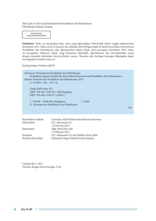 Kelas VII SMPii
Hak Cipta © 2013 pada Kementerian Pendidikan dan Kebudayaan
Dilindungi Undang-Undang
MILIK NEGARA
TIDAK DIPERDAGANGKAN
Disklaimer: Buku ini merupakan buku siswa yang dipersiapkan Pemerintah dalam rangka implementasi
Kurikulum 2013. Buku siswa ini disusun dan ditelaah oleh berbagai pihak di bawah koordinasi Kementerian
Pendidikan dan Kebudayaan, dan dipergunakan dalam tahap awal penerapan Kurikulum 2013. Buku
ini merupakan “dokumen hidup” yang senantiasa diperbaiki, diperbaharui, dan dimutakhirkan sesuai
dengan dinamika kebutuhan dan perubahan zaman. Masukan dari berbagai kalangan diharapkan dapat
meningkatkan kualitas buku ini.
Katalog Dalam Terbitan (KDT)
Indonesia. Kementerian Pendidikan dan Kebudayaan.
Pendidikan Agama Katolik dan Budi Pekerti/Kementerian Pendidikan dan Kebudayaan. --
Jakarta: Kementerian Pendidikan dan Kebudayaan, 2013.
iv, 124 hlm. : ilus. ; 29.7 cm.
Untuk SMP Kelas VII
ISBN 978-602-1530-46-7 (jilid lengkap)
ISBN 978-602-1530-47-4 (jilid 1)
1. Katolik – Studi dan Pengajaran 		 I. Judul
II. Kementerian Pendidikan dan Kebudayaan
230
Kontributor Naskah	 : Lorensius Atrik Wibawa dan Maman Sutarman.
Nihil obstat		 : F.X. Adisusanto S.J.
			 22 Februari 2013
Imprimatur		 : Mgr. John Liku Ada’
			 27 Februari 2013
Penelaah 		 : F.X. Adisusanto S.J. dan Matheus Beny Mite.
Penyelia Penerbitan	 : Politeknik Negeri Media Kreatif, Jakarta.
Cetakan Ke-1, 2013
Disusun dengan huruf Georgia, 11 pt
 