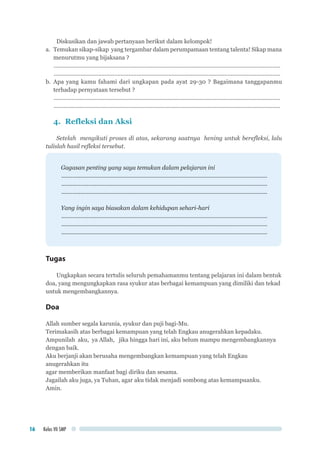 Kelas VII SMP16
Diskusikan dan jawab pertanyaan berikut dalam kelompok!
a.	 Temukan sikap-sikap yang tergambar dalam perumpamaan tentang talenta! Sikap mana
menurutmu yang bijaksana ?
...............................................................................................................................................
...............................................................................................................................................
b.	Apa yang kamu fahami dari ungkapan pada ayat 29-30 ? Bagaimana tanggapanmu
terhadap pernyataan tersebut ?
...............................................................................................................................................
...............................................................................................................................................
4.	 Refleksi dan Aksi
Setelah mengikuti proses di atas, sekarang saatnya hening untuk berefleksi, lalu
tulislah hasil refleksi tersebut.
Gagasan penting yang saya temukan dalam pelajaran ini
..................................................................................................................................
..................................................................................................................................
..................................................................................................................................
Yang ingin saya biasakan dalam kehidupan sehari-hari
..................................................................................................................................
..................................................................................................................................
..................................................................................................................................
Tugas
Ungkapkan secara tertulis seluruh pemahamanmu tentang pelajaran ini dalam bentuk
doa, yang mengungkapkan rasa syukur atas berbagai kemampuan yang dimiliki dan tekad
untuk mengembangkannya.
Doa
Allah sumber segala karunia, syukur dan puji bagi-Mu.
Terimakasih atas berbagai kemampuan yang telah Engkau anugerahkan kepadaku.
Ampunilah aku, ya Allah, jika hingga hari ini, aku belum mampu mengembangkannya
dengan baik.
Aku berjanji akan berusaha mengembangkan kemampuan yang telah Engkau
anugerahkan itu
agar memberikan manfaat bagi diriku dan sesama.
Jagailah aku juga, ya Tuhan, agar aku tidak menjadi sombong atas kemampuanku.
Amin.
 