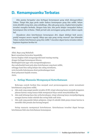 Pendidikan Agama Katolik dan Budi Pekerti 17
D. Kemampuanku Terbatas
Kita pantas bersyukur atas berbagai kemampuan yang telah dianugerahkan
Tuhan. Tetapi kita juga perlu sadar bahwa kemampuan yang kita miliki, belum
tentu dimiliki orang lain, atau sebaliknya. Jika ada yang sama, tingkat keterampilan
tersebut mungkin berbeda. Dengan kata lain, kita perlu belajar menyadari bahwa
kemampuan kita terbatas. Tidak pernah ada seorangpun yang pintar dalam segala
hal.
Kesadaran akan keterbatasan kemampuan diri, dapat disikapi baik secara
positif maupun secara negatif. Sikap apa saja yang sering muncul? Apa kehendak
Tuhan melalui keterbatasan yang kita miliki ? Jawaban dapat kamu temukan dalam
kegiatan-kegiatan berikut ini
Doa
Allah, Bapa yang Mahabaik
kami senantiasa bersyukur kepadaMu
karena Engkau telah menganugerahi kami masing-masing
dengan berbagai kemampuan khusus.
Bimbinglah kami agar setia mengembangkannya
dan sadarkanlah kami pula akan keterbatasan yang kami miliki,
sehingga kami bisa saling belajar dan saling membantu,
serta bersedia bekerjasama demi perkembangan kami
demi pelayanan kepada sesama.
Amin.
1.	 Setiap Manusia Mempunyai Keterbatasan
Beberapa contoh berikut bisa menjadi awal permenunganmu untuk memahami
keterbatasan yang kamu miliki.
a.	 Ada anak yang sangat pandai sewaktu di SD, tetapi sekarang hanya menjadi pengamen
jalanan karena orang tuanya tidak mempunyai biaya untuk menyekolahkan dia
b.	 Ada anak keluarga kaya dan serba kecukupan, tetapi sekarang hanya menjadipedagang
asongan karena malas sekolah dan sering tidak naik kelas.
c.	 Ada anak yang pandai dalam pelajaran, tetapi di sekolah tidak punya teman karena ia
memiliki sifat pemalu dan kurang bergaul.
Setiap manusia mempunyai keterbatasan. Keterbatasan tersebut dapat berupa
keterbatasan fisik atau keterbatasan kemampuan
 
