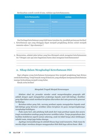 Kelas VII SMP18
Berdasarkan contoh-contoh di atas, tuliskan apa keterbatasanmu.
keterbatasanku uraian
Fisik
........................................................
........................................................
........................................................
........................................................
........................................................
Pendek .......................................................
....................................................................
....................................................................
....................................................................
....................................................................
....................................................................
Dari berbagai keterbatasan yang telah kamu temukan itu, jawablah pertanyaan berikut!
1.	 Keterbatasan apa yang dianggap dapat menjadi penghalang dirimu untuk menjadi
manusia sukses ? Apa alasannya ?
..............................................................................................................................................	
..............................................................................................................................................
..............................................................................................................................................
2.	 Menurutmu, adakah jalan keluar yang bisa ditempuh untuk mengatasi keterbatasanmu
itu ? Dengan cara apa atau bagaimana kamu akan mengatasi keterbatasanmu?
..............................................................................................................................................	
..............................................................................................................................................
..............................................................................................................................................
2.	 Sikap dalam Menghadapi Keterbatasan Diri
Bagi sebagian orang keterbatasan kemampuan bisa menjadi penghalang bagi dirinya
untukberkembang.Tetapibanyakorang didunia ini,yang sekalipun mempunyaiketerbatasan
mampu berkembang menjadi orang hebat.
Simak cerita berikut!
Mengubah Tragedi Menjadi Kemenangan
Sebelum abad ini, prosedur standar untuk mengembangkan pengrajin ahli
adalah dengan ayah mengajarkan profesinya kepada anak laki-lakinya. Keahlian
yang diperlukan untuk membuat kerajinan diturunkan dari satu generasi ke generasi
berikutnya.
Bertahun-tahun yang lalu, seorang pembuat sepatu mengajarkan kepada anak
laki-lakinya yang berumur sembilan tahun kerajinan ini guna mempersiapkannya
menghadapi kehidupan.
Pada suatu hari, alat pelubang kulit jatuh dari meja pembuat sepatu dan secara
tragis membutakan anaknya yang berumur sembilan tahun. Tanpa pengetahuan dan
keahlian kedokteran seperti zaman sekarang, anak ini tidak hanya akan kehilangan
sebelah mata, tetapi juga kedua-duanya.
Ayahnya memasukkannya ke sekolah khusus bagi anak tunanetra. Pada masa itu
mereka diajar membaca dengan menggunakan blok-blok kayu ukiran besar. Blok-
 